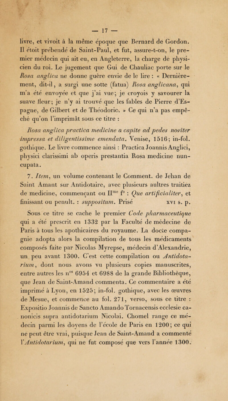 livre, et vivoit à la même époque que Bernard de Gordon. Il étoit prébende de Saint-Paul, et fut, assure-t-on, le pre¬ mier médecin qui ait eu, en Angleterre, la charge de physi¬ cien du roi. Le jugement que Gui de Ghauliac porte sur le Rosa anglica ne donne guère envie de le lire : « Dernière¬ ment, dit-il, a surgi une sotte (fatua) Rosa anglicana, qui m’a été envoyée et que j’ai vue; je croyois y savourer la suave Heur; je n’y ai trouvé que les fables de Pierre d’Es¬ pagne, de Gilbert et de Théodoric. » Ce qui n’a pas empê¬ ché qu’on l’imprimât sous ce titre : Rosa anglica practica medicine a capite ad pedes noviter impressa et diligentissime emendata. Venise, 1516; in-fol. gothique. Le livre commence ainsi : Practica Joannis Anglici, physici clarissimi ab operis prestantia Rosa medicine nun- cupata. 7. Item, un volume contenant le Comment, de Jehan de Saint Amant sur Antidotaire, avec plusieurs aultres traitiez de medicine, commençant ou IIrae f° : Que artijicialiter, et finissant ou penult. : suppositum. Prisé xvi s. p. Sous ce titre se cache le premier Code pharmaceutique qui a été prescrit en 1332 par la Faculté de médecine de Paris à tous les apothicaires du royaume. La docte compa¬ gnie adopta alors la compilation de tous les médicaments composés faite par Nicolas Myrepse, médecin d’Alexandrie, un peu avant 1300. C’est cette compilation ou Antidota- riurn, dont nous avons vu plusieurs copies manuscrites, entre autres les nos 6954 et 6988 de la grande Bibliothèque, que Jean de Saint-Amand commenta. Ce commentaire a été imprimé à Lyon, en 1525; in-fol. gothique, avec les œuvres de Mesue, et commence au fol. 271, verso, sous ce titre : Expositio Joannis de Sancto Amando Tornacensis ecclesie ca- nonicis supra antidotarium Nicolai. Chomel range ce mé¬ decin parmi les doyens de l’école de Paris en 1200; ce qui ne peut être vrai, puisque Jean de Saint-Amand a commenté XAntidotarium, qui ne fut composé que vers l’année 1300.