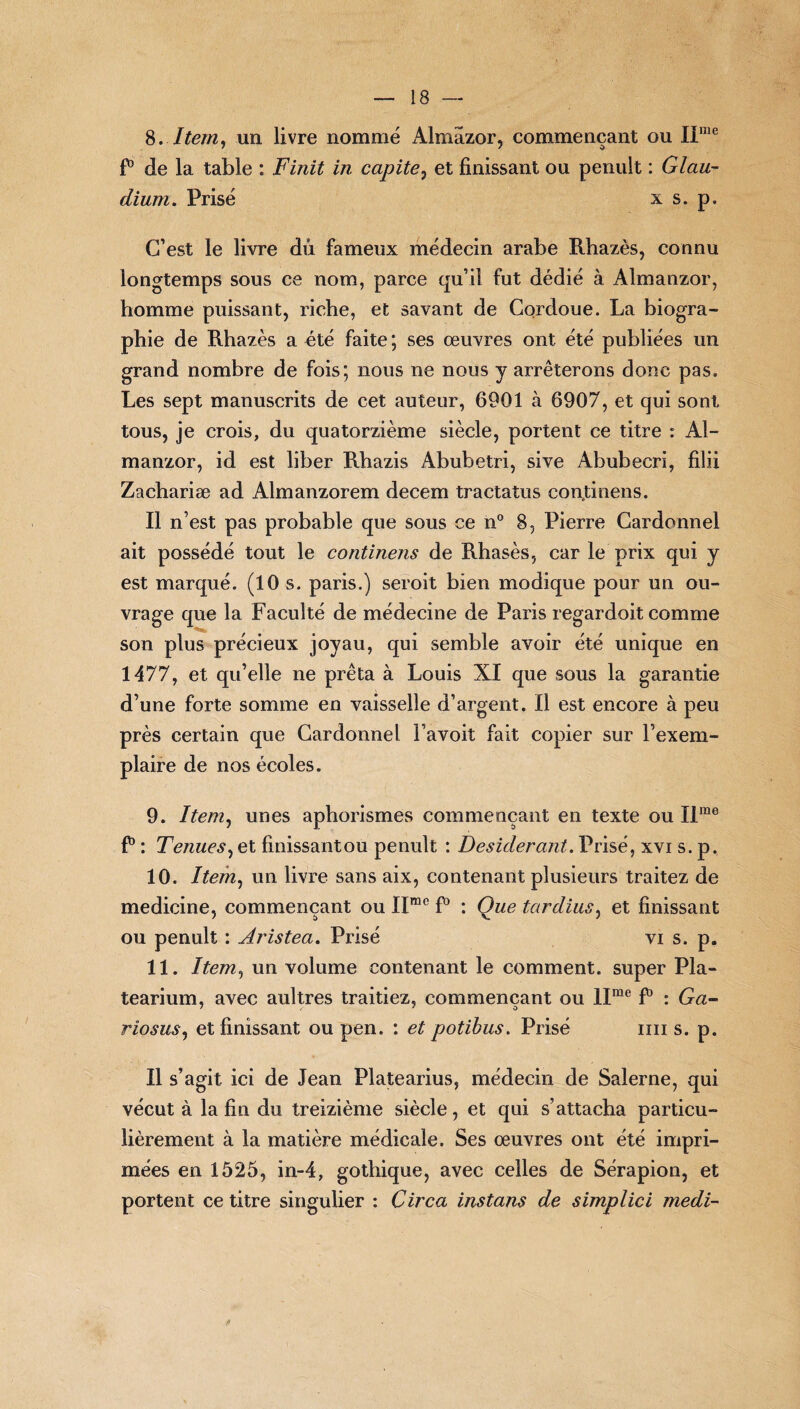 S,.Item, un livre nommé Almazor, commençant ou IIme P de la table : Finit in capite> et finissant ou penult : Glau- dium. Prisé x s. p. C’est le livre dû fameux médecin arabe Rhazès, connu longtemps sous ce nom, parce qu’il fut dédié à Almanzor, homme puissant, riche, et savant de Cordoue. La biogra- Ph ie de Rhazès a été faite ; ses œuvres ont été publiées un grand nombre de fois; nous ne nous y arrêterons donc pas. Les sept manuscrits de cet auteur, 6901 à 6907, et qui sont tous, je crois, du quatorzième siècle, portent ce titre : Al¬ manzor, id est liber Rbazis Abubetri, sive Abubecri, filii Zachariæ ad Almanzorem decem tractatus conjtinens. Il n’est pas probable que sous ce n° 8, Pierre Cardonnel ait possédé tout le continens de Rhasès, car le prix qui y est marqué. (10 s. paris.) seroit bien modique pour un ou¬ vrage que la Faculté de médecine de Paris regardoit comme son plus précieux joyau, qui semble avoir été unique en 1477, et qu’elle ne prêta à Louis XI que sous la garantie d’une forte somme en vaisselle d’argent. Il est encore à peu près certain que Cardonnel l’avoit fait copier sur l’exem¬ plaire de nos écoles. 9. Item, unes aphorismes commençant en texte ou Ilme F : Tenues, et fmissantou penult : Desiderant. Prisé, xvi s. p. 10. Item, un livre sans aix, contenant plusieurs traitez de medicine, commençant ou Iïmc P : Que tardius, et finissant ou penult : Aristeci. Prisé vi s. p. 11. Item, un volume contenant le comment, super Pla- tearium, avec aultres traitiez, commençant ou llme F : Ga~ riosus, et finissant ou pen. : et potibus. Prisé mi s. p. Il s’agit ici de Jean Platearius, médecin de Salerne, qui vécut à la fin du treizième siècle, et qui s’attacha particu¬ lièrement à la matière médicale. Ses œuvres ont été impri¬ mées en 1525, in-4, gothique, avec celles de Sérapion, et portent ce titre singulier : Circa instans de simplici medi-