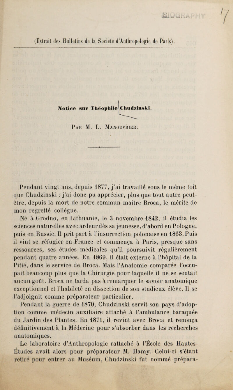 0*. wni *. Lj / (Ëxlrail des Bullelins de la Société d’Anthropologic de Paris). i\olice sur Théophile Chudzinski. Par M. L. Manouvrier. Pendant vingt ans, depuis 1877, j’ai travaillé sous le même toît que Chudzinski ; j’ai donc pu apprécier, plus que tout autre peut- être, depuis la mort de notre commun maître Broca, le mérite de mon regretté collègue. Né à Grodno, en Lithuanie, le 3 novembre 1842, il étudia les sciences naturelles avec ardeur dès sa jeunesse, d’abord en Pologne, puis en Russie. Il prit part à l’insurrection polonaise en 1863. Puis il vint se réfugier en France et commença à Paris, presque sans ressources, ses études médicales qu’il poursuivit régulièrement pendant quatre années. En 1869, il était externe à l’hôpitai de la Pitié, dans le service de Broca. Mais l’Anatomie comparée l’occu¬ pait beaucoup plus que la Chirurgie pour laquelle il ne se sentait aucun goût. Broca ne tarda pas à remarquer le savoir anatomique exceptionnel et l’habileté en dissection de son studieux élève. Il se l’adjoignit comme préparateur particulier. Pendant la guerre de 1870, Chudzinski servit son pays d’adop¬ tion comme médecin auxiliaire attaché à l’ambulance baraquée du Jardin des Plantes. En 1871, il revint avec Broca et renonça définitivement à la Médecine pour s’absorber dans les recherches anatomiques. Le laboratoire d’Anthropologie rattaché à l’École des Hautes- Études avait alors pour préparateur M. Hamy. Celui-ci s’étant retiré pour entrer au Muséum, Chudzinski fut nommé prépara-