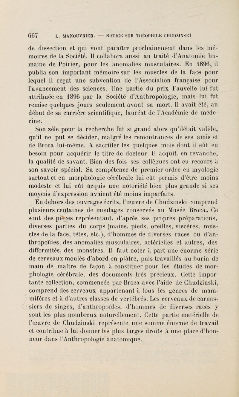 de dissection et qui vont paraître prochainement dans les mé¬ moires de la Société. Il collabora aussi au traité d’Anatomie hu¬ maine de Poirier, pour les anomalies musculaires. En 1896, il publia son important mémoire sur les muscles de la face pour lequel il reçut une subvention de l’Associalion française pour l’avancement des sciences. Une partie du prix Fauvelle lui fut attribuée en 1896 par la Société d’Anthropologie, mais lui fut remise quelques jours seulement avant sa mort. Il avait été, au début de sa carrière scientifique, lauréat de l’Académie de méde¬ cine. Son zèle pour la recherche fut si grand alors qu’ilétait valide, qu’il ne put se décider, malgré les remontrances de ses amis et de Broca lui-mème, à sacrifier les quelques mois dont il eût eu besoin pour acquérir le titre de docteur. Il acquit, en revanche, la qualité de savant. Bien des fois ses collègues ont eu recours à son savoir spécial. Sa compétence de premier ordre en myologie surtout et en morphologie cérébrale lui eût permis d’être moins modeste et lui eût acquis une notoriété bien plus grande si ses moyens d’expression avaient été moins imparfaits. En dehors des ouvrages écrits, l’œuvre de Chudzinski comprend plusieurs centaines de moulages conservés au Musée Broca. Ce sont des pièces représentant, d’après ses propres préparations, diverses parties du corps (mains, pieds, oreilles, viscères, mus¬ cles de la face, tètes, etc.), d’hommes de diverses races ou d’an¬ thropoïdes, des anomalies musculaires, artérielles et autres, des difformités, des monstres. Il faut noter à part une énorme série de cerveaux moulés d’abord en plâtre, puis travaillés au burin de main de maître de façon à constituer pour les études de mor¬ phologie cérébrale, des documents très précieux. Cette impor¬ tante collection, commencée par Broca avec l’aide de Chudzinski, comprend des cerveaux appartenant à tous les genres de mam¬ mifères et à d’autres classes de vertébrés. Les cerveaux de carnas¬ siers de singes, d’anthropoïdes, d’hommes de diverses races y sont les plus nombreux naturellement. Cette partie matérielle de l’œuvre de Chudzinski représente une somme énorme de travail et contribue à lui donner les plus larges droits à une place d’hon¬ neur dans l’Anthropologie anatomique.