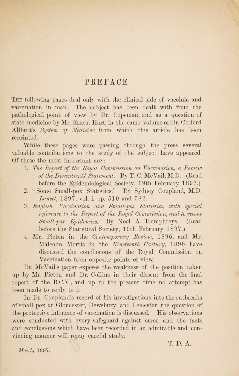 PREFACE The following pages deal only with the clinical side of vaccinia and vaccination in man. The subject has been dealt with from the pathological point of view by Dr. Copeman, and as a question of state medicine by Mr. Ernest Hart, in the same volume of Dr. Clifford Allbutt’s System of Medicine from which this article has been reprinted. While these pages were passing through the press several valuable contributions to the study of the subject have appeared. Of these the most important are :— 1. The Report of the Royal Commission on Vaccination, a Review of the Dissentients’ Statement. By T. C. McVail, M.D. (Bead before the Epidemiological Society, 19th February 1897.) 2. “ Some Small-pox Statistics.” By Sydney Coupland, M.D. Lancet, 1897, vol. i. pp. 510 and 582. 3. English Vaccination and Small-pox Statistics, with special reference to the Report of the Royal Commission, and to recent Small-pox Epidemics. By Noel A. Humphreys. (Bead before the Statistical Society, 19th February 1897.) 4. Mr. Bicton in the Contemporary Review, 1896, and Mr. Malcolm Morris in the Nineteenth Century, 1896, have discussed the conclusions of the Boyal Commission on Vaccination from opposite points of view. Dr. McVail’s paper exposes the weakness of the position taken up by Mr. Picton and Dr. Collins in their dissent from the final report of the B.C.V., and up to the present time no attempt has been made to reply to it. In Dr. Coupland’s record of his investigations into the outbreaks of small-pox at Gloucester, Dewsbury, and Leicester, the question of the protective influence of vaccination is discussed. His observations were conducted with every safeguard against error, and the facts and conclusions which have been recorded in an admirable and con¬ vincing manner will repay careful study. March, 1897. T. D. A.