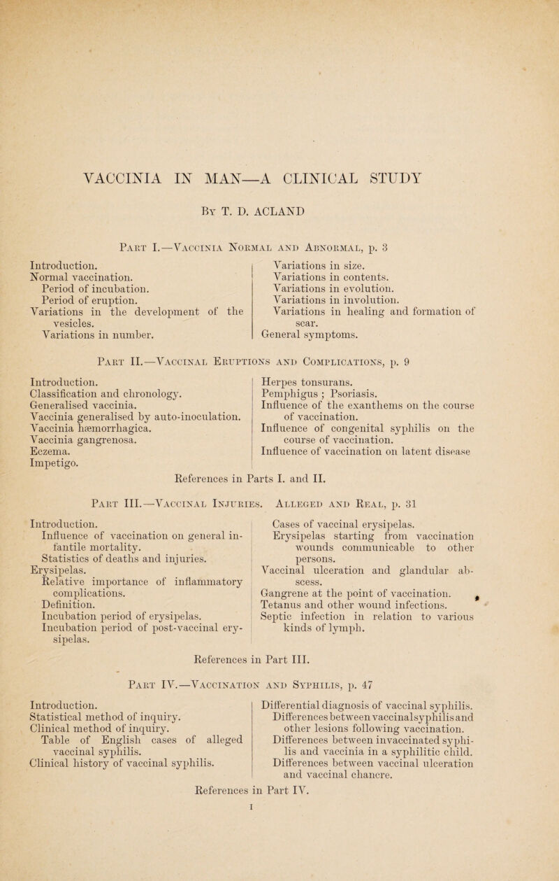 By T. D. ACLAND Part I.—Vaccinia Normal and Abnormal, p. 3 Introduction. Normal vaccination. Period of incubation. Period of eruption. Variations in tlie development of the vesicles. Variations in number. Variations in size. Variations in contents. Variations in evolution. Variations in involution. Variations in healing and formation of scar. General symptoms. Part II.—Vaccinal Erilf Introduction. Classification and chronology. Generalised vaccinia. Vaccinia generalised by auto-inoculation. Vaccinia litemorrliagica. Vaccinia gangrenosa. Eczema. Impetigo. References in srs and Complications, p. 9 Herpes tonsurans. Pemphigus ; Psoriasis. Influence of the exanthems on the course of vaccination. Influence of congenital syphilis on the course of vaccination. Influence of vaccination on latent disease rts I. and II. Part III.— Vaccinal Injuries. Alleged and Real, p. 31 Introduction. Influence of vaccination on general in¬ fantile mortality. Statistics of deaths and injuries. Erysipelas. Relative importance of inflammatory complications. Definition. Incubation period of erysipelas. Incubation period of post-vaccinal ery¬ sipelas. Cases of vaccinal erysipelas. Erysipelas starting from vaccination wounds communicable to other persons. Vaccinal ulceration and glandular ab¬ scess. Gangrene at the point of vaccination. Tetanus and other wound infections. Septic infection in relation to various kinds of lymph. References in Part III. Part IV.—Vaccination and Syphilis, p. 47 Introduction. Statistical method of inquiry. Clinical method of inquiry. Table of English cases of alleged vaccinal syphilis. Clinical history of vaccinal syphilis. Differential diagnosis of vaccinal syphilis. Differences between vaccinalsyphilis and other lesions following vaccination. Differences between invaccinated syphi¬ lis and vaccinia in a syphilitic child. Differences between vaccinal ulceration and vaccinal chancre. References in Part IV.