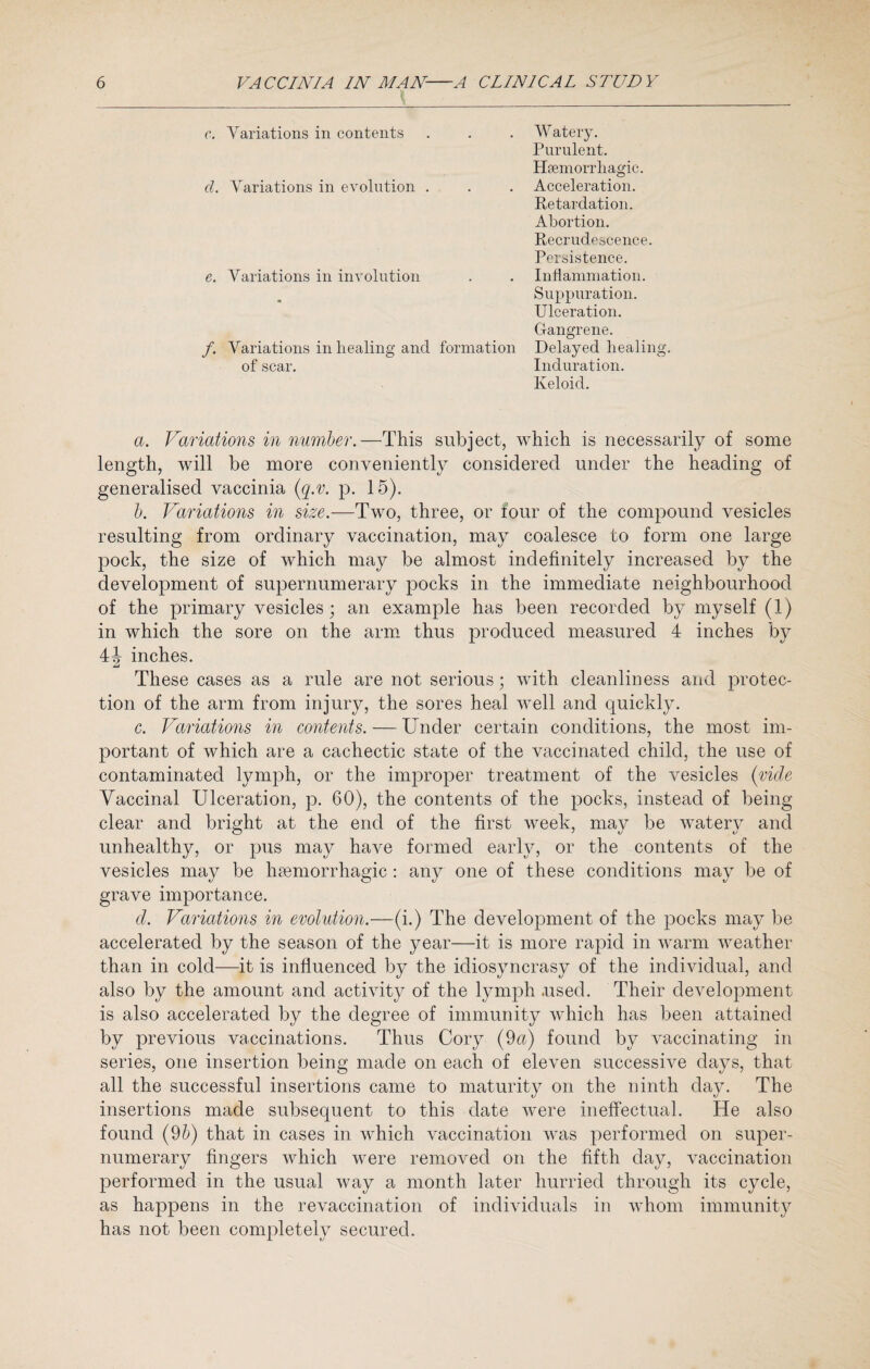 c. Variations in contents cl. Variations in evolution . e. Variations in involution /. Variations in healing and of scar. Watery. Purulent. Haemorrhagic. Acceleration. Retardation. Abortion. Recrudescence. Persistence. Inflammation. Suppuration. Ulceration. Gangrene. formation Delayed healing. Induration. Keloid. a. Variations in number.—This subject, which is necessarily of some length, will be more conveniently considered under the heading of generalised vaccinia (q.v. p. 15). b. Variations in size.—Two, three, or four of the compound vesicles resulting from ordinary vaccination, may coalesce to form one large pock, the size of which may be almost indefinitely increased by the development of supernumerary pocks in the immediate neighbourhood of the primary vesicles; an example has been recorded by myself (1) in which the sore on the arm thus produced measured 4 inches by 4J inches. These cases as a rule are not serious; with cleanliness and protec¬ tion of the arm from injury, the sores heal well and quickly. c. Variations in contents. — Under certain conditions, the most im¬ portant of which are a cachectic state of the vaccinated child, the use of contaminated lymph, or the improper treatment of the vesicles (vide Vaccinal Ulceration, p. 60), the contents of the pocks, instead of being clear and bright at the end of the first week, may be watery and unhealthy, or pus may have formed early, or the contents of the vesicles may be haemorrhagic : any one of these conditions may be of grave importance. d. Variations in evolution.—(i.) The development of the pocks may be accelerated by the season of the year—it is more rapid in warm weather than in cold—it is influenced by the idiosyncrasy of the individual, and also by the amount and activity of the lymph .used. Their development is also accelerated by the degree of immunity which has been attained by previous vaccinations. Thus Cory (9a) found by vaccinating in series, one insertion being made on each of eleven successive days, that all the successful insertions came to maturity on the ninth day. The insertions made subsequent to this date were ineffectual. He also found (9b) that in cases in which vaccination was performed on super¬ numerary fingers which were removed on the fifth day, vaccination performed in the usual way a month later hurried through its cycle, as happens in the revaccination of individuals in whom immunity has not been completely secured.