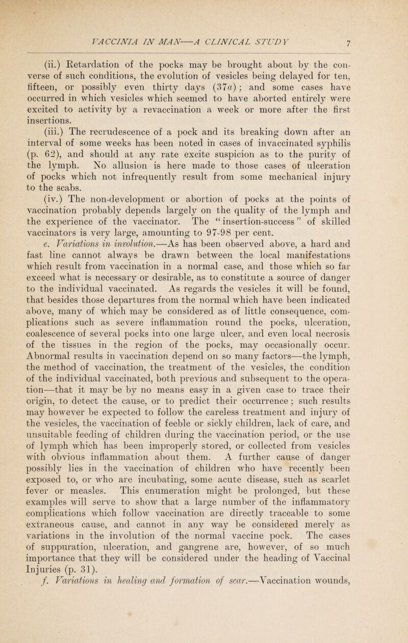 (ii.) Retardation of the pocks may be brought about by the con¬ verse of such conditions, the evolution of vesicles being delayed for ten, fifteen, or possibly even thirty days (37a); and some cases have occurred in which vesicles which seemed to have aborted entirely were excited to activity by a revaccination a week or more after the first insertions. (iii.) The recrudescence of a pock and its breaking down after an interval of some weeks has been noted in cases of invaccinated syphilis (p. 62), and should at any rate excite suspicion as to the purity of the lymph. No allusion is here made to those cases of ulceration of pocks which not infrequently result from some mechanical injury to the scabs. (iv.) The non-development or abortion of pocks at the points of vaccination probably depends largely on the quality of the lymph and the experience of the vaccinator. The “ insertion-success ” of skilled vaccinators is very large, amounting to 97-98 per cent. e. Variations in involution.—As has been observed above, a hard and fast line cannot always be drawn between the local manifestations which result from vaccination in a normal case, and those which so far exceed what is necessary or desirable, as to constitute a source of danger to the individual vaccinated. As regards the vesicles it will be found, that besides those departures from the normal which have been indicated above, many of which may be considered as of little consequence, com¬ plications such as severe inflammation round the pocks, ulceration, coalescence of several pocks into one large ulcer, and even local necrosis of the tissues in the region of the pocks, may occasionally occur. Abnormal results in vaccination depend on so many factors—the lymph, the method of vaccination, the treatment of the vesicles, the condition of the individual vaccinated, both previous and subsequent to the opera¬ tion—that it may be by no means easy in a given case to trace their origin, to detect the cause, or to predict their occurrence; such results may however be expected to follow the careless treatment and injury of the vesicles, the vaccination of feeble or sickly children, lack of care, and unsuitable feeding of children during the vaccination period, or the use of lymph which has been improperly stored, or collected from vesicles with obvious inflammation about them. A further cause of danger possibly lies in the vaccination of children who have recently been exposed to, or who are incubating, some acute disease, such as scarlet fever or measles. This enumeration might be prolonged, but these examples will serve to show that a large number of the inflammatory complications which follow vaccination are directly traceable to some extraneous cause, and cannot in any way be considered merely as variations in the involution of the normal vaccine pock. The cases of suppuration, ulceration, and gangrene are, however, of so much importance that they will be considered under the heading of Vaccinal Injuries (p. 31). f. Variations in healing and formation of scar.—Vaccination wounds,