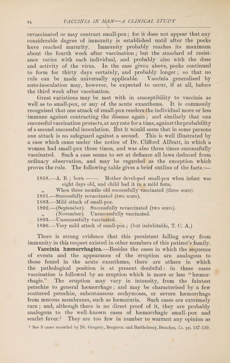 revaccinated or may contract small-pox; for it does not appear that any considerable degree of immunity is established until after the pocks have reached maturity. Immunity probably reaches its maximum about the fourth week after vaccination; but the standard of resist¬ ance varies with each individual, and probably also with the close and activity of the virus. In the case given above, pocks continued to form for thirty days certainly, and probably longer; so that no rule can be made universally applicable. Vaccinia generalised by auto-inoculation may, however, be expected to occur, if at all, before the third week after vaccination. Great variations may be met with in susceptibility to vaccinia as well as to small-pox, or any of the acute exanthems. It is commonly recognised that one attack of small-pox renders the individual more or less immune against contracting the disease again; and similarly that one successful vaccination protects, at any rate fora time, against the probability of a second successful inoculation. But it would seem that in some persons one attack is no safeguard against a second. This is well illustrated by a case which came under the notice of Dr. Clifford Allbutt, in which a woman had small-pox three times, and was also three times successfully vaccinated. Such a case seems to set at defiance all laws deduced from ordinary observation, and may be regarded as the exception which proves the rule. The following table gives a brief outline of the facts :— 1858.—A. B.; born——-. Mother developed small-pox when infant was eight days old, and child had it in a mild form. „ When three months old successfully vaccinated (three scars). 1881.—Successfully re vaccinated (two scars). 1883.—Mild attack of small-pox. 1892. —(September). Successfully revaccinated (two scars). „ (November). Unsuccessfully vaccinated. 1893. —Unsuccessfully vaccinated. 1896.—Very mild attack of sinall-pox ; (but indubitable, T. C. A.) There is strong evidence that this persistent falling away from immunity in this respect existed in other members of this patient’s family. Vaccinia hsemorrhagiea.—Besides the cases in which the sequence of events and the appearance of the eruption are analogous to those found in the acute exanthems, there are others in which the pathological position is at present doubtful: in these cases vaccination is followed by an eruption which is more or less “ haemor¬ rhagic.” The eruption may vary in intensity, from the faintest petechiae to general haemorrhage; and may be characterised by a few scattered petechiae, subcutaneous ecchymoses, or severe haemorrhage from mucous membranes, such as haematuria. Such cases are extremely rare ; and, although there is no direct proof of it, they are probably analogous to the well-known cases of haemorrhagic small-pox and scarlet fever.1 They are too few in number to warrant any opinion as 1 See 3 cases recorded by Dr. Gregory, Bergeron and Barthelemy, Dauchez, lx. pp. 137-139.