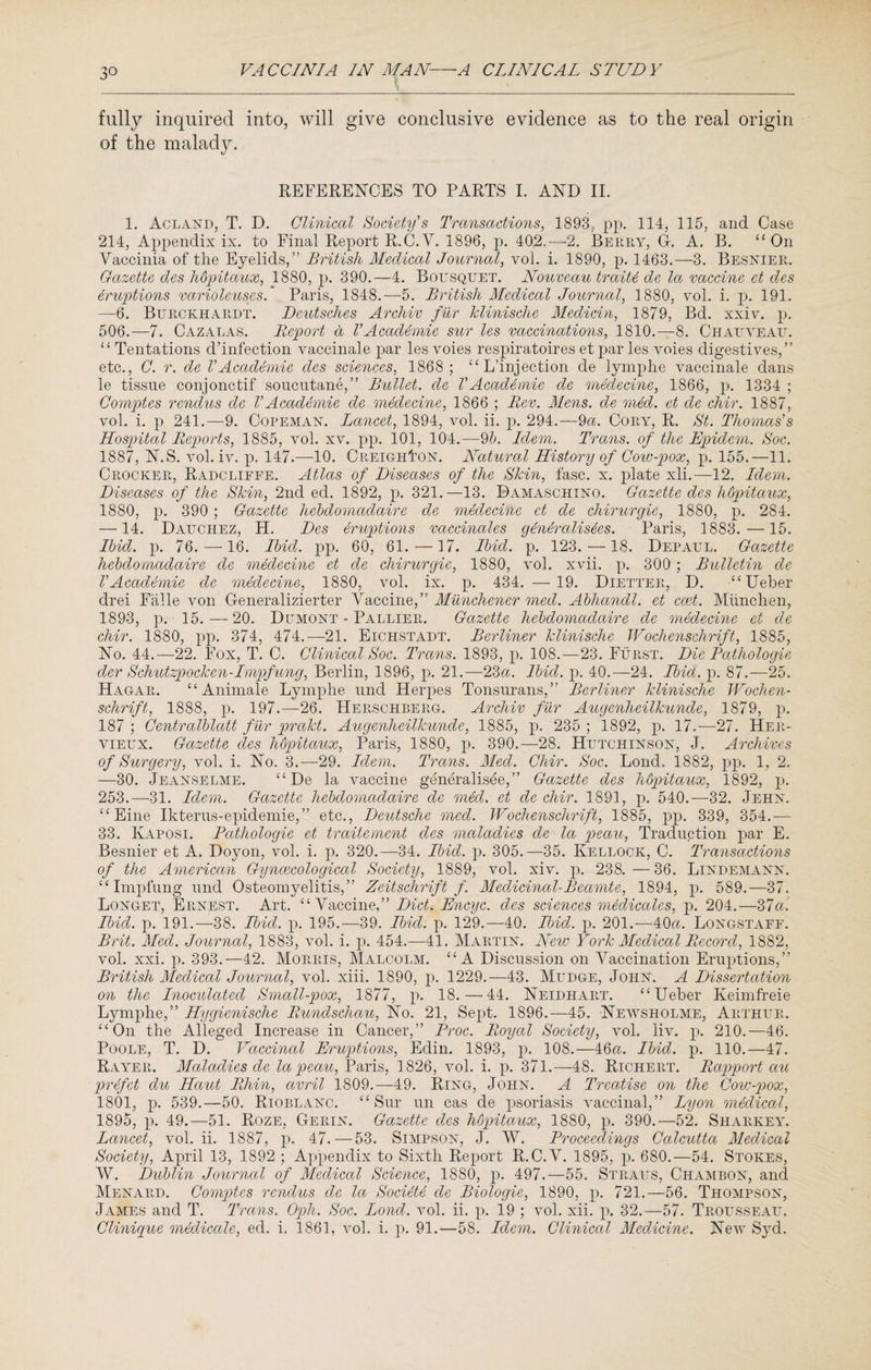 fully inquired into, will give conclusive evidence as to the real origin of the malady. REFERENCES TO PARTS I. AND II. 1. Acland, T. D. Clinical Society's Transactions, 1893, pp. 114, 115, and Case 214, Appendix ix. to Final Report R.C.V. 1896, p. 402.—2. Berry, G. A. B. “ On Vaccinia of the Eyelids,” British Medical Journal, vol. i. 1890, p. 1463.—3. Besnier. Gazette des hopitaux, 1880, p. 390.—4. Bousqtjet. Nouveau traite de la vaccine et des eruptions varioleuses. Paris, 1848.—5. British Medical Journal, 1880, vol. i. p. 191. —6. Burckhardt. Deutsches Archiv fur klinische Median, 1879, Bd. xxiv. p. 506.—7. Cazalas. Report d VAcademic sur les vaccinations, 1810.—8. Chatjveau. “ Tentations d’infection vaccinale par les voies respiratoires et par les voies digestives,” etc., C. r. de VAcademie des sciences, 1868; “ L’injection de lymphe vaccinate dans le tissue conjonctif soucutane,” Bullet, de VAcademie de medecine, 1866, p. 1334 ; Comptes rendus de VAcademie de medecine, 1866 ; Rev. Mens, de med. et de chir. 1887, vol. i. p 241.—9. Copeman. Lancet, 1894, vol. ii. p. 294.—9a. Cory, R. St. Thomas's Hospital Reports, 1885, vol. xv. pp. 101, 104.—9b. Idem. Trans, of the Epidem. Soc. 1887, N.S. vol. iv. p. 147.—10. CreighFon. Natural History of Cow-pox, p. 155.—11. Crocker, Radcliffe. Atlas of Diseases of the Skin, fasc. x. plate xli.—12. Idem. Diseases of the Skin, 2nd eel. 1892, p. 321.—13. Damaschino. Gazette des hopitaux, 1880, p. 390 ; Gazette liebdomadaire de medecine et de chirurgie, 1880, p. 284. —14. Dauchez, H. Des eruptions vaccinates generalises. Paris, 1883.— 15. Ibid. p. 76. —16. Ibid. pp. 60, 61.—17. Ibid. p. 123. —18. Depaul. Gazette liebdomadaire de medecine et de chirurgie, 1880, vol. xvii. p. 300 ; Bulletin de VAcademie de medecine, 1880, vol. ix. p. 434. — 19. Dietter, D. “Ueber drei Falle von Generalizierter Araccinq, Munchener med. Abhandl. et ccet. Miinchen, 1893, p. 15.—20. Dumont - Pallier. Gazette hebdomaclaire de medecine et de chir. 1880, pp. 374, 474.—21. Eichstadt. Berliner klinische TVochenschrift, 1885, No. 44.—22. Fox, T. C. Clinical Soc. Trans. 1893, p. 108.—23. Furst. Die Pathologic der Schutzpocken-Impfung, Berlin, 1896, p. 21.—23a. Ibid. p. 40.—24. Ibid. p. 87.—25. Hagar. “Animate Lymphe und Herpes Tonsurans,” Berliner klinische Wochen- sclirift, 1888, p. 197.—26. Herschberg. Archiv fur Augenheilkunde, 1879, p. 187 ; Centralblatt fur prakt. Augenheilkunde, 1885, p. 235 ; 1892, p. 17.-—27. Her- vieux. Gazette des hopitaux, Paris, 1880, p. 390.—28. Hutchinson, J. Archives of Surgery, vol. i. No. 3.—29. Idem. Trans. Med. Chir. Soc. Lond. 1882, pp. 1, 2. —30. Jeanselme. “De la vaccine generalise,” Gazette des hdpitaux, 1892, p. 253.—-31. Idem. Gazette liebdomadaire de med. et de chir. 1891, p. 540.—32. Jehn. “ Eine Ikterus-epidemie,” etc., Deutsche med. Wochenschrift, 1885, pp. 339, 354.— 33. Kaposi. Pathologie et traitement des maladies de la peau, Traduction par E. Besnier et A. Doyon, vol. i. p. 320.—34. Ibid. p. 305.—35. Kellock, C. Transactions of the American Gyncecological Society, 1889, vol. xiv. p. 238. — 36. Lindemann. “ Impl’ung und Osteomyelitis,” Zeitschrift f Medicinal-Beamte, 1894, p. 589.—37. Longet, Ernest. Art. “Vaccine,” Diet. Encyc. des sciences medicates, p. 204.—37a. Ibid. p. 191.—38. Ibid. p. 195.—39. Ibid. p. 129.—40. Ibid. p. 201.-—40a. Longstaff. Brit. Med. Journal, 1883, vol. i. p. 454.—41. Martin. New York Medical Record, 1882, vol. xxi. p. 393.—42. Morris, Malcolm. “A Discussion on Vaccination Eruptions,” British Medical Journal, vol. xiii. 1890, p. 1229.—43. Mltdge, John. A Dissertation on the Inoculated Small-pox, 1877, p. 18.—44. Neidhart. “Ueber Keimfreie Lymphe,” Hygienische Rundschau, No. 21, Sept. 1896.—45. Newsholme, Arthur. “On the Alleged Increase in Cancer,” Proc. Royal Society, vol. liv. p. 210.—46. Poole, T. D. Vaccinal Eruptions, Edin. 1893, p. 108.—46a. Ibid. p. 110.—47. Rayer. Maladies de la peau, Paris, 1826, vol. i. p. 371.—48. Richert. Rapport au prefet du Haut Rhin, avril 1809.—49. Ring, John. A Treatise on the Cow-pox, 1801, p. 539.—50. Rioblanc. “Sur un cas de psoriasis vaccinal,” Lyon medical, 1895, p. 49.—51. Roze, Gerin. Gazette des hopitaux, 1880, p. 390.—52. Sharkey. Lancet, vol. ii. 1887, p. 47.—53. Simpson, J. W. Proceedings Calcutta Medical Society, April 13, 1892 ; Appendix to Sixth Report R.C.V. 1895, p. 680.—54. Stokes, W. Dublin Journal of Medical Science, 1880, p. 497.—55. Straus, Chambon, and Menard. Comptes rendus de la Society de Biologic, 1890, p. 721.—56. Thompson, James and T. Trans. Oph. Soc. Loncl. vol. ii. p. 19 ; vol. xii. p. 32.-57. Trousseau. Clinique medicate, ed. i. 1861, vol. i. p. 91.—58. Idem. Clinical Medicine. New Syd.