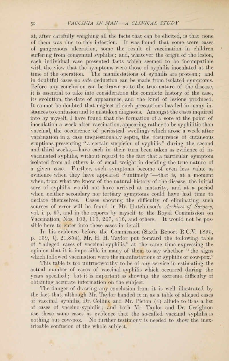 at, after carefully weighing all the facts that can be elicited, is that none of them was due to this infection. It was found that some were cases of gangrenous ulceration, some the result of vaccination in children suffering from congenital syphilis; and, whatever the origin of the lesion, each individual case presented facts which seemed to be incompatible with the view that the symptoms were those of syphilis inoculated at the time of the operation. The manifestations of syphilis are protean; and in doubtful cases no safe deduction can be made from isolated symptoms. Before any conclusion can be drawn as to the true nature of the disease, it is essential to take into consideration the complete history of the case, its evolution, the date of appearance, and the kind of lesions produced. It cannot be doubted that neglect of such precautions has led in many in¬ stances to confusion and to mistaken diagnosis. Amongst the cases inquired into by myself, I have found that the formation of a sore at the point of inoculation a week after vaccination, appearing rather to be syphilitic than vaccinal, the occurrence of periosteal swellings which arose a week after vaccination in a case unquestionably septic, the occurrence of cutaneous eruptions presenting “ a certain suspicion of syphilis ” during the second and third weeks,—have each in their turn been taken as evidence of in- vaccinated syphilis, without regard to the fact that a particular symptom isolated from all others is of small weight in deciding the true nature of a given case. Further, such symptoms become of even less value as evidence when they have ajypeared “ untimely ”■—that is, at a moment when, from what we know of the natural history of the disease, the initial sore of syphilis would not have arrived at maturity, and at a period when neither secondary nor tertiary symptoms could have had time to declare themselves. Cases showing the difficulty of eliminating such sources of error will be found in Mr. Hutchinson’s Archives of Surgery, vol. i. p. 97, and in the reports by myself to the Royal Commission on Vaccination, Nos. 109, 113, 207, 416, and otherfe. It would not be pos¬ sible here to enter into these cases in detail. In his evidence before the Commission (Sixth Report R.C.V. 1895, p. 159, Q. 21,854), Mr. H. H. Taylor put forward the following table of “alleged cases of vaccinal syphilis,” at the same time expressing the opinion that it is impossible in many of them to say whether “ the signs which followed vaccination were the manifestations of syphilis or cow-pox.” This table is too untrustworthy to be of any service in estimating the actual number of cases of vaccinal syphilis which occurred during the years specified; but it is important as showing the extreme difficulty of obtaining accurate information on the subject. The danger of drawing any conclusion from it is well illustrated by the fact that, although Mr. Taylor handed it in as a table of alleged cases of vaccinal syphilis, Dr. Collins and Mr. Picton (4) allude to it as a list of cases of vaccino-syphilis; and both Mr. Taylor and Dr. Creighton use these same cases as evidence that the so-called vaccinal syphilis is nothing but cow-pox. No further testimony is needed to show the inex¬ tricable confusion of the whole subject.