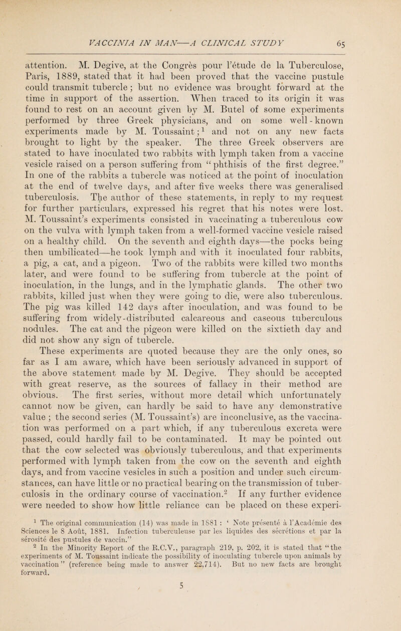 attention. M. Degive, at the Congres pour l’6tude de la Tuberculose, Paris, 1889, stated that it had been proved that the vaccine pustule could transmit tubercle; but no evidence was brought forward at the time in support of the assertion. When traced to its origin it was found to rest on an account given by M. Butel of some experiments performed by three Greek physicians, and on some well - known experiments made by M. Toussaint;1 and not on any new facts brought to light by the speaker. The three Greek observers are stated to have inoculated two rabbits with lymph taken from a vaccine vesicle raised on a person suffering from “ phthisis of the first degree.” In one of the rabbits a tubercle was noticed at the point of inoculation at the end of twelve days, and after five weeks there was generalised tuberculosis. The author of these statements, in reply to my request for further particulars, expressed his regret that his notes were lost. M. Toussaint’s experiments consisted in vaccinating a tuberculous cow on the vulva with lymph taken from a well-formed vaccine vesicle raised on a healthy child. On the seventh and eighth days—the pocks being then umbilicated—he took lymph and with it inoculated four rabbits, a pig, a cat, and a pigeon. Two of the rabbits were killed two months later, and were found to be suffering from tubercle at the point of inoculation, in the lungs, and in the lymphatic glands. The other two rabbits, killed just when they were going to die, were also tuberculous. The pig was killed 142 days after inoculation, and was found to be suffering from widely-distributed calcareous and caseous tuberculous nodules. The cat and the pigeon were killed on the sixtieth day and did not show any sign of tubercle. These experiments are quoted because they are the only ones, so far as I am aware, which have been seriously advanced in support of the above statement made by M. Degive. They should be accepted with great reserve, as the sources of fallacy in their method are obvious. The first series, without more detail which unfortunately cannot now be given, can hardly be said to have any demonstrative value ; the second series (M. Toussaint’s) are inconclusive, as the vaccina¬ tion was performed on a part which, if any tuberculous excreta were passed, could hardly fail to be contaminated. It may be pointed out that the cow selected was obviously tuberculous, and that experiments performed with lymph taken from the cow on the seventh and eighth days, and from vaccine vesicles in such a position and under such circum¬ stances, can have little or no practical bearing on the transmission of tuber¬ culosis in the ordinary course of vaccination.2 If any further evidence were needed to show how little reliance can be placed on these experi- 1 The original communication (14) was made in 1881 : ‘ Note presente a 1’Academie des Sciences le 8 Aout, 1881. Infection tuberculeuse par les liquides des secretions et par la serosite des pustules de vaccin.” 2 In the Minority Report of the R.C.Y., paragraph 219, p. 202, it is stated that “the experiments of M. Toussaint indicate the possibility of inoculating tubercle upon animals by vaccination ” (reference being made to answer 22,714). But 110 new facts are brought forward. 5