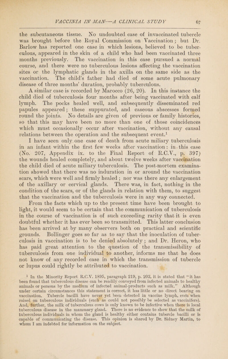 the subcutaneous tissue. No undoubted case of invaccinated tubercle was brought before the Roval Commission on Vaccination ; but Dr. Barlow has reported one case in which lesions, believed to be tuber¬ culous, appeared in the skin of a child who had been vaccinated three months previously. The vaccination in this case pursued a normal course, and there were no tuberculous lesions affecting the vaccination sites or the lymphatic glands in the axilla on the same side as the vaccination. The child’s father had died of some acute pulmonary disease of three months’ duration, probably tuberculous. A similar case is recorded by Marocco (26, 20). In this instance the child died of tuberculosis four months after being vaccinated with calf lymph. The pocks healed well, and subsequently disseminated red papules appeared; these suppurated, and caseous abscesses formed round the joints. No details are given of previous or family histories, so that this may have been no more than one of those coincidences which must occasionally occur after vaccination, without any causal relations between the operation and the subsequent event.1 I have seen only one case of death from acute miliary tuberculosis in an infant within the first few weeks after vaccination: in this case (No. 207, Appendix ix. to the Final Report of R.C.V., p. 397) the wounds healed completely, and about twelve weeks after vaccination the child died of acute miliary tuberculosis. The post-mortem examina¬ tion showed that there was no induration in or around the vaccination scars, which were well and firmly healed ; nor was there any enlargement of the axillary or cervical glands. There was, in fact, nothing in the condition of the scars, or of the glands in relation with them, to suggest that the vaccination and the tuberculosis were in any way connected. From the facts which up to the present time have been brought to light, it would seem to be certain that the communication of tuberculosis in the course of vaccination is of such exceeding rarity that it is even doubtful whether it has ever been so transmitted. This latter conclusion has been arrived at by many observers both on practical and scientific grounds. Bollinger goes so far as to say that the inoculation of tuber¬ culosis in vaccination is to be denied absolutely ; and Dr. Heron, who has paid great attention to the question of the transmissibility of tuberculosis from one individual to another, informs me that he does not know of any recorded case in which the transmission of tubercle or lupus could rightly be attributed to vaccination. 1 In the Minority Report R.C.V. 1895, paragraph 219, p. 202, it is stated that “it has been found that tuberculous disease can be readily conveyed from infected animals to healthy animals or persons by the medium of infected animal-products such as milk.” Although under certain circumstances this statement is correct, it has little or no direct bearing on vaccination. Tubercle bacilli have never yet been detected in vaccine lymph, even when raised on tuberculous individuals (such as could not possibly be selected as vaccinifers). And, further, the milk of tuberculous cows is only known to be infective when there is local tuberculous disease in the mammary gland. There is no evidence to show that the milk of tuberculous individuals in whom the gland is healthy either contains tubercle bacilli or is capable of communicating the disease. This opinion is shared by Dr. Sidney Martin, to whom I am indebted for information on the subject.