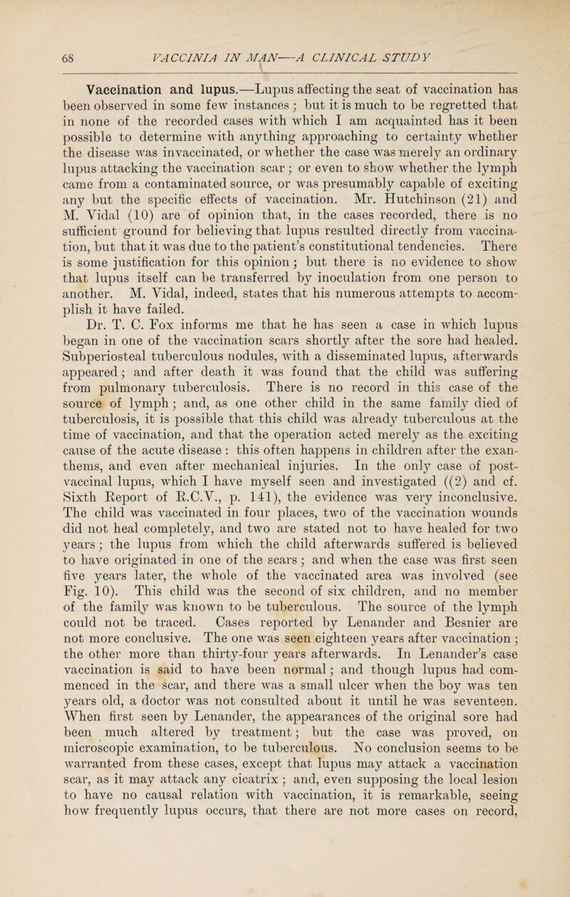 f Vaccination and lupus.—Lupus affecting the seat of vaccination has been observed in some few instances ; but it is much to be regretted that in none of the recorded cases with which I am acquainted has it been possible to determine with anything approaching to certainty whether the disease was invaecinated, or whether the case was merely an ordinary lupus attacking the vaccination scar ; or even to show whether the lymph came from a contaminated source, or was presumably capable of exciting any but the specific effects of vaccination. Mr. Hutchinson (21) and M. Vidal (10) are of opinion that, in the cases recorded, there is no sufficient ground for believing that lupus resulted directly from vaccina¬ tion, but that it was due to the patient’s constitutional tendencies. There is some justification for this opinion ; but there is no evidence to show that lupus itself can be transferred by inoculation from one person to another. M. Vidal, indeed, states that his numerous attempts to accom¬ plish it have failed. Dr. T. C. Fox informs me that he has seen a case in which lupus began in one of the vaccination scars shortly after the sore had healed. Subperiosteal tuberculous nodules, with a disseminated lupus, afterwards appeared; and after death it was found that the child was suffering from pulmonary tuberculosis. There is no record in this case of the source of lymph; and, as one other child in the same family died of tuberculosis, it is possible that this child was already tuberculous at the time of vaccination, and that the operation acted merely as the exciting cause of the acute disease : this often happens in children after the exan¬ thems, and even after mechanical injuries. In the only case of post¬ vaccinal lupus, which I have myself seen and investigated ((2) and cf. Sixth Report of R.C.V., p. 141), the evidence was very inconclusive. The child was vaccinated in four places, two of the vaccination wounds did not heal completely, and two are stated not to have healed for two years; the lupus from which the child afterwards suffered is believed to have originated in one of the scars; and when the case was first seen five years later, the whole of the vaccinated area was involved (see Fig. 10). This child was the second of six children, and no member of the family was known to be tuberculous. The source of the lymph could not be traced. Cases reported by Lenander and Besnier are not more conclusive. The one was seen eighteen years after vaccination ; the other more than thirty-four years afterwards. In Lenancler’s case vaccination is said to have been normal; and though lupus had com¬ menced in the scar, and there was a small ulcer when the boy was ten years old, a doctor was not consulted about it until he was seventeen. When first seen by Lenander, the appearances of the original sore had been much altered by treatment; but the case was proved, on microscopic examination, to be tuberculous. No conclusion seems to be warranted from these cases, except that lupus may attack a vaccination scar, as it may attack any cicatrix; and, even supposing the local lesion to have no causal relation with vaccination, it is remarkable, seeing how frequently lupus occurs, that there are not more cases on record,