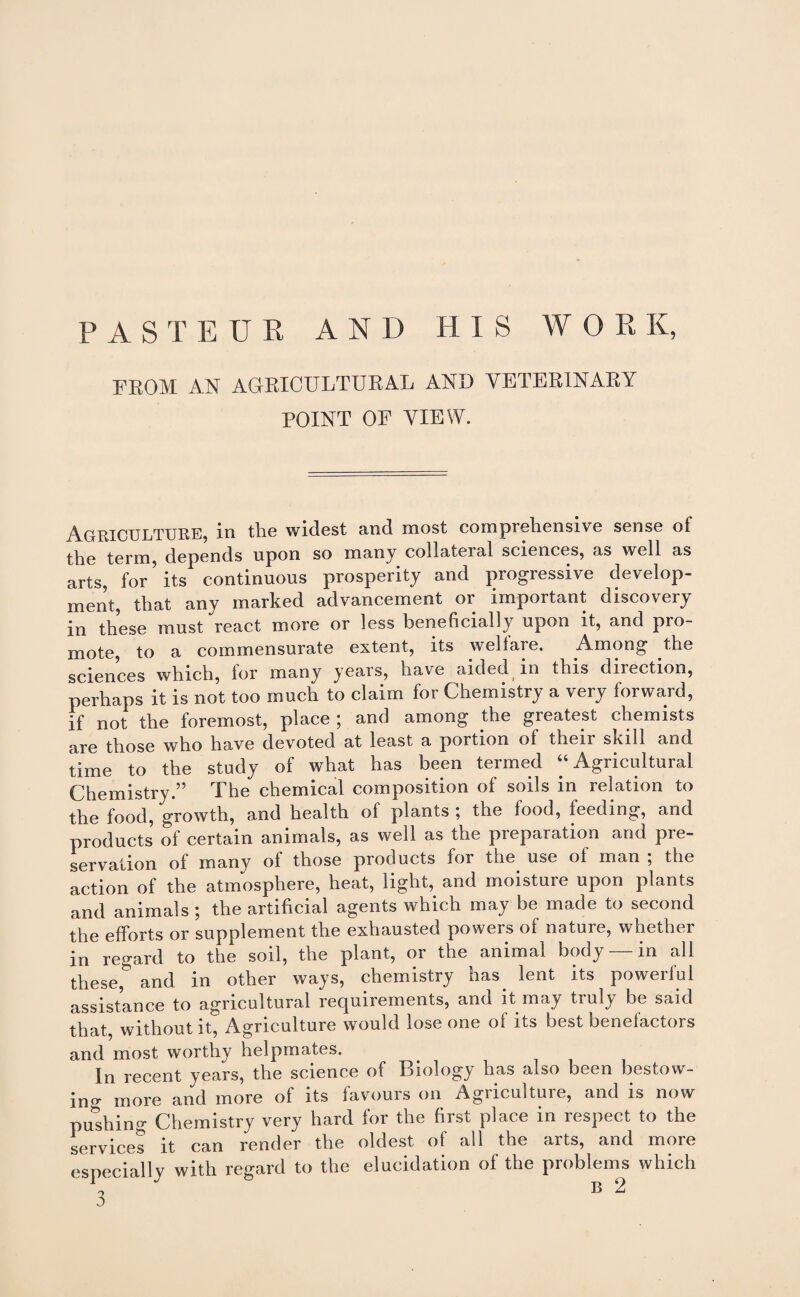 FROM AN AGRICULTURAL AND VETERINARY POINT OF VIEW. AGRICULTURE, in tlie widest and most compieliensive sense of the term, depends upon so many collateral sciences, as well as arts, for * its continuous prosperity and progressive develop¬ ment, that any marked advancement or important discovery in these must react more or less beneficially upon it, and pro¬ mote, to a commensurate extent, its welfare. Among the sciences which, for many years, have aided in this direction, perhaps it is not too much to claim for Chemistry a very forward, if not the foremost, place ; and among the greatest chemists are those who have devoted at least a portion of their skill and time to the study of what has been termed “ Agricultural Chemistry.” The chemical composition of soils in relation to the food, growth, and health of plants \ the food, feeding, and products of certain animals, as well as the preparation and pre¬ servation of many of those products for the use of man , the action of the atmosphere, heat, light, and inoistuie upon plants and animals; the artificial agents which may be made to second the efforts or supplement the exhausted powers of natuie, whether in regard to the soil, the plant, or the animal body — in all these,* and in other ways, chemistry has. lent its powerful assistance to agricultural requirements, and it may truly be said that, without it, Agriculture would lose one of its best benefactors and most worthy helpmates. In recent years, the science of Biology has also been bestow¬ ing more and more of its favours on Agriculture, and is now pushing Chemistry very hard for the first place in respect to the services it can render the oldest of all the arts, and more especially with regard to the elucidation of the problems which