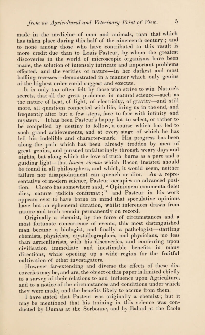 made in the medicine of man and animals, than that which has taken place during this half of the nineteenth century ; and to none among those who have contributed to this result is more credit due than to Louis Pasteur, by whom the greatest discoveries in the world of microscopic organisms have been made, the solution of intensely intricate and important problems effected, and the verities of nature—in her darkest and most baffling recesses—demonstrated in a manner which only genius of the highest order could suggest and execute. It is only too often felt by those who strive to win Nature s secrets, that all the great problems in natural science—such as the nature of heat, of light, of electricity, of gravity—and still more, all questions connected with life, bring us in the end, and frequently after but a few steps, face to face with infinity and mystery. It has been Pasteur’s happy lot to select, or rather to be compelled by destiny to follow, a course which has led to such grand achievements, and at every stage of which he has left his indelible and character-mark. His progress has been along the path which has been already trodden by men of great genius, and pursued unfalteringly through weary days and nights, but along which the love of truth burns as a pure and a guiding light—that lumen siccum which Bacon insisted should be found in all philosophers, and which, it would seem, neither failure nor disappointment can quench or dim. As a repre¬ sentative of modern science, Pasteur occupies an advanced posi¬ tion. Cicero has somewhere said, “ Opinionem commenta delet dies, naturae judicia confirmat ; ” and Pasteur in his work appears ever to have borne in mind that speculative opinions have but an ephemeral duration, whilst inferences drawn from nature and truth remain permanently on record. Originally a chemist, by the force of circumstances and a most fortunate concurrence of events, this most distinguished man became a biologist, and finally a pathologist—startling chemists, physicists, crystallographers, and physicians, no less than agriculturists, with his discoveries, and conferring upon civilisation immediate and inestimable benefits in many directions, while opening up a wide region for the fruitful cultivation of other investigators. However far-extending and diverse the effects of these dis¬ coveries may be, and are, the object of this paper is limited chiefly to a survey of their relations to and influence upon Agriculture, and to a notice of the circumstances and conditions under which they were made, and the benefits likely to accrue from them. I have stated that Pasteur was originally a chemist ; but it may be mentioned that his training in this science was con¬ ducted bv Dumas at the Sorbonne, and by Balard at the Ecole