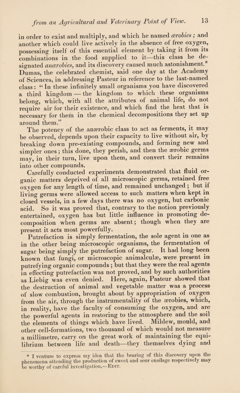 in order to exist and multiply, and which he named wrobies ; and another which could live actively in the absence of free oxygen, possessing itself of this essential element by taking it from its combinations in the food supplied to it—this class he de¬ signated ancerobies, and its discovery caused much astonishment.* Dumas, the celebrated chemist, said one day at the Academy of Sciences, in addressing Pasteur in reference to the last-named class: “ In these infinitely small organisms you have discovered a third kingdom — the kingdom to which these organisms belong, which, with all the attributes of animal life, do not require air for their existence, and which find the heat that is necessary for them in the chemical decompositions they set up around them.” The potency of the anaerobic class to act as ferments, it may be observed, depends upon their capacity to live without air, by breaking down pre-existing compounds, and forming new and simpler ones; this done, they perish, and then the aerobic germs may, in their turn, live upon them, and convert their remains into other compounds. Carefully conducted experiments demonstrated that fluid or¬ ganic matters deprived of all microscopic germs, retained free oxygen for any length of time, and remained unchanged ; but if living germs were allowed access to such matters when kept in closed vessels, in a few days there was no oxygen, but carbonic acid. So it was proved that, contrary to the notion previously entertained, oxygen has but little influence in promoting de¬ composition when germs are absent; though when they are present it acts most powerfully. Putrefaction is simply fermentation, the sole agent in one as in the other being microscopic organisms, the fermentation of sugar being simply the putrefaction of sugar. It had long been known that fungi, or microscopic animalcul2e, were present in putrefying organic compounds ; but that they were the real agents in effecting putrefaction was not proved, and by such authorities as Liebig was even denied. Here, again, Pasteur showed that the destruction of animal and vegetable matter was a process of slow combustion, brought about by appropriation of oxygen from the air, through the instrumentality of the aerobies, which, in reality, have the faculty of consuming the oxygen, and are the powerful agents in restoring to the atmosphere and the soil the elements of things which have lived. Mildew, mould, and other cell-formations, two thousand of which would not measure a millimetre, carry on the great work of maintaining the equi¬ librium between life and death—they themselves dying and * I venture to express my idea that the bearing of this discovery upon the phenomena attending the production of sweet and sour ensilage respectively may be worthy of careful investigation.—Edit.