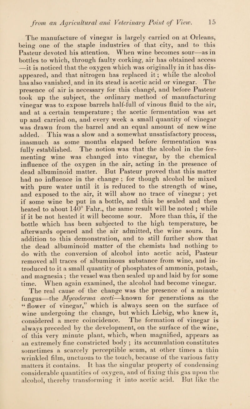 The manufacture of vinegar is largely carried on at Orleans, being one of the staple industries of that city, and to this Pasteur devoted his attention. When wine becomes sour—as in bottles to which, through faulty corking, air has obtained access —it is noticed that the oxygen which was originally in it has dis¬ appeared, and that nitrogen has replaced it; while the alcohol has also vanished, and in its stead is acetic acid or vinegar. The presence of air is necessary for this change, and before Pasteur took up the subject, the ordinary method of manufacturing vinegar was to expose barrels half-full of vinous fluid to the air, and at a certain temperature ; the acetic fermentation was set up and carried on, and every week a small quantity of vinegar was drawn from the barrel and an equal amount of new wine added. This was a slow and a somewhat unsatisfactory process, inasmuch as some months elapsed before fermentation was fully established. The notion was that the alcohol in the fer¬ menting wine was changed into vinegar, by the chemical influence of the oxygen in the air, acting in the presence of dead albuminoid matter. But Pasteur proved that this matter had no influence in the change ; for though alcohol be mixed with pure water until it is reduced to the strength of wine, and exposed to the air, it will show no trace of vinegar ; yet if some wine be put in a bottle, and this be sealed and then heated to about 140° Fahr., the same result will be noted ; while if it be not heated it will become sour. More than this, if the bottle which has been subjected to the high temperature, be afterwards opened and the air admitted, the wine sours. In addition to this demonstration, and to still further show that the dead albuminoid matter of the chemists had nothing to do with the conversion of alcohol into acetic acid, Pasteur removed all traces of albuminous substance from wine, and in¬ troduced to it a small quantity of phosphates of ammonia, potash, and magnesia ; the vessel was then sealed up and laid by for some time. When again examined, the alcohol had become vinegar. The real cause of the change was the presence of a minute fungus—the Mycoderma aceti—known for generations as the “ flower of vinegar,” which is always seen on the surface of wine undergoing the change, but which Liebig, who knew it, considered a mere coincidence. The formation of vinegar is always preceded by the development, on the surface of the wine, of this very minute plant, which, when magnified, appears as an extremely fine constricted body ; its accumulation constitutes sometimes a scarcely perceptible scum, at other times a thin wrinkled film, unctuous to the touch, because of the various fatty matters it contains. It has the singular property of condensing considerable quantities of oxygen, and of fixing this gas upon the alcohol, thereby transforming it into acetic acid. But like the