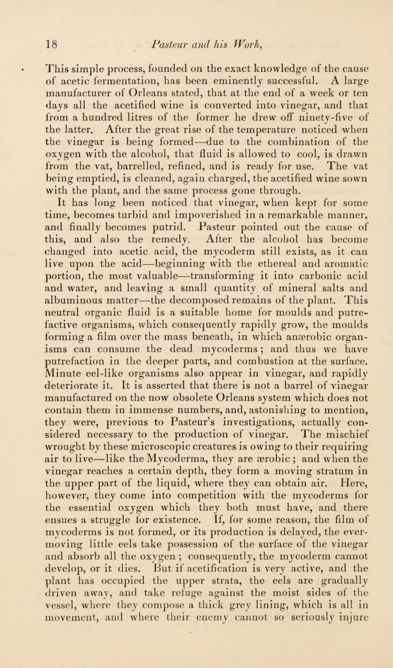 This simple process, founded on the exact knowledge of the cause of acetic fermentation, has been eminently successful. A large manufacturer of Orleans stated, that at the end of a week or ten days all the acetified wine is converted into vinegar, and that from a hundred litres of the former he drew off ninety-five of the latter. After the great rise of the temperature noticed when the vinegar is being formed—due to the combination of the oxygen with the alcohol, that fluid is allowed to cool, is drawn from the vat, barrelled, refined, and is ready for use. The vat being emptied, is cleaned, again charged, the acetified wine sown with the plant, and the same process gone through. It has long been noticed that vinegar, when kept for some time, becomes turbid and impoverished in a remarkable manner, and finally becomes putrid. Pasteur pointed out the cause of this, and also the remedy. After the alcohol has become changed into acetic acid, the mycoderm still exists, as it can live upon the acid—beginning with the ethereal and aromatic portion, the most valuable—transforming it into carbonic acid and water, and leaving a small quantity of mineral salts and albuminous matter—the decomposed remains of the plant. This neutral organic fluid is a suitable home for moulds and putre¬ factive organisms, which consequently rapidly grow, the moulds forming a film over the mass beneath, in which anaerobic organ¬ isms can consume the dead mycoderms; and thus we have putrefaction in the deeper parts, and combustion at the surface. Minute eel-like organisms also appear in vinegar, and rapidly deteriorate it. It is asserted that there is not a barrel of vinegar manufactured on the now obsolete Orleans system which does not contain them in immense numbers, and, astonishing to mention, they were, previous to Pasteur’s investigations, actually con¬ sidered necessary to the production of vinegar. The mischief wrought by these microscopic creatures is owing to their requiring air to live—like the Mycoderma, they are aerobic ; and when the vinegar reaches a certain depth, they form a moving stratum in the upper part of the liquid, where they can obtain air. Here, however, they come into competition with the mycoderms for the essential oxygen which they both must have, and there ensues a struggle for existence. If, for some reason, the film of mycoderms is not formed, or its production is delayed, the ever- moving little eels take possession of the surface of the vinegar and absorb all the oxygen ; consequently, the mycoderm cannot develop, or it dies. But if acetification is very active, and the plant has occupied the upper strata, the eels are gradually driven away, and take refuge against the moist sides of the vessel, where they compose a thick grey lining, which is all in movement, and where their enemy cannot so seriously injure