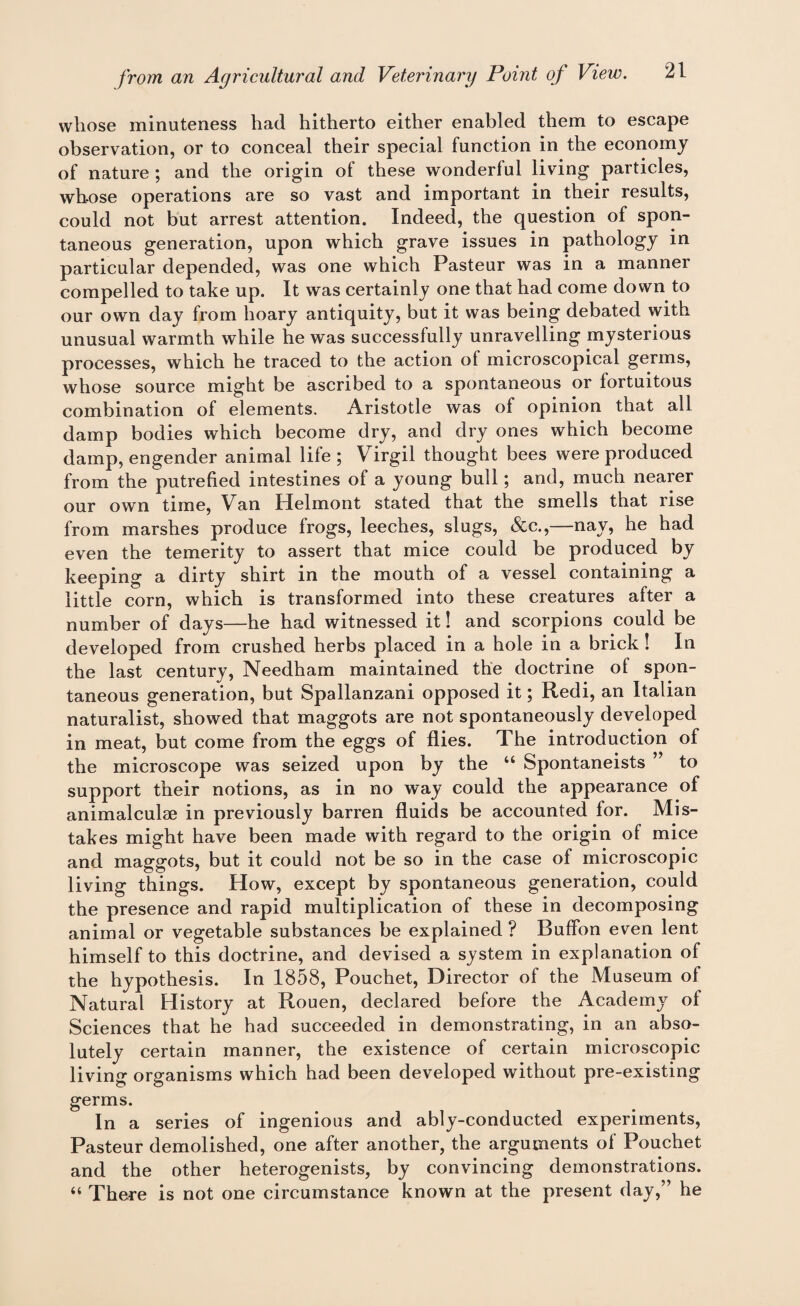 whose minuteness had hitherto either enabled them to escape observation, or to conceal their special function in the economy of nature ; and the origin of these wonderful living particles, whose operations are so vast and important in their results, could not but arrest attention. Indeed, the question of spon¬ taneous generation, upon which grave issues in pathology in particular depended, was one which Pasteur was in a manner compelled to take up. It was certainly one that had come down to our own day from hoary antiquity, but it was being debated with unusual warmth while he was successfully unravelling mysterious processes, which he traced to the action ol microscopical germs, whose source might be ascribed to a spontaneous or fortuitous combination of elements. Aristotle was of opinion that all damp bodies which become dry, and dry ones which become damp, engender animal life; Virgil thought bees were produced from the putrefied intestines of a young bull; and, much nearer our own time, Van Helmont stated that the smells that rise from marshes produce frogs, leeches, slugs, &c.,—nay, he had even the temerity to assert that mice could be produced by keeping a dirty shirt in the mouth of a vessel containing a little corn, which is transformed into these creatures after a number of days—he had witnessed it! and scorpions could be developed from crushed herbs placed in a hole in a brick! In the last century, Needham maintained the doctrine of spon¬ taneous generation, but Spallanzani opposed it; Redi, an Italian naturalist, showed that maggots are not spontaneously developed in meat, but come from the eggs of flies. The introduction of the microscope was seized upon by the “ Spontaneists ” to support their notions, as in no way could the appearance of animalculae in previously barren fluids be accounted for. Mis¬ takes might have been made with regard to the origin of mice and maggots, but it could not be so in the case of microscopic living things. How, except by spontaneous generation, could the presence and rapid multiplication of these in decomposing animal or vegetable substances be explained ? Buffon even lent himself to this doctrine, and devised a system in explanation of the hypothesis. In 1858, Pouchet, Director of the Museum of Natural History at Rouen, declared before the Academy of Sciences that he had succeeded in demonstrating, in an abso¬ lutely certain manner, the existence of certain microscopic living organisms which had been developed without pre-existing germs. In a series of ingenious and ably-conducted experiments, Pasteur demolished, one after another, the arguments of Pouchet and the other heterogenists, by convincing demonstrations. “ There is not one circumstance known at the present day,” he