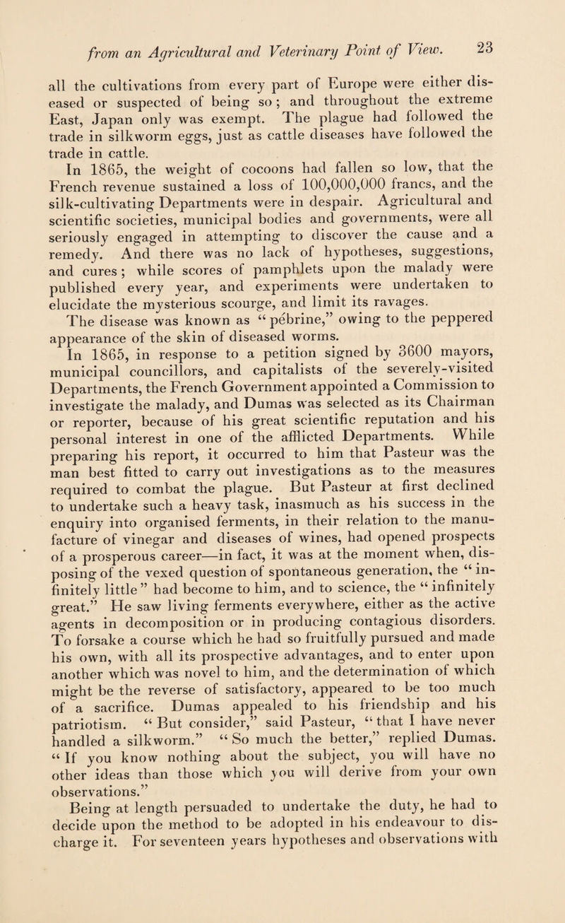 all the cultivations from every part of Europe were either dis¬ eased or suspected of being so ; and throughout the extreme East, Japan only was exempt. The plague had followed the trade in silkworm eggs, just as cattle diseases have followed the trade in cattle. In 1865, the weight of cocoons had fallen so low, that the French revenue sustained a loss of 100,000,000 francs, and the silk-cultivating Departments were in despair. Agricultural and scientific societies, municipal bodies and governments, were all seriously engaged in attempting to discover the cause g,nd a remedy. And there was no lack of hypotheses, suggestions, and cures ; while scores of pamphlets upon the malady were published every year, and experiments were undertaken to elucidate the mysterious scourge, and limit its ravages. The disease was known as u pebrine,” owing to the peppered appearance of the skin of diseased worms. In 1865, in response to a petition signed by 3600 mayors, municipal councillors, and capitalists of the severely-visited Departments, the French Government appointed a Commission to investigate the malady, and Dumas was selected as its Chairman or reporter, because of his great scientific reputation and his personal interest in one of the afflicted Departments. While preparing his report, it occurred to him that Pasteur was the man best fitted to carry out investigations as to the measures required to combat the plague. But Pasteur at first declined to undertake such a heavy task, inasmuch as his success in the enquiry into organised ferments, in their relation to the manu¬ facture of vinegar and diseases of wines, had opened prospects of a prosperous career—in fact, it was at the moment when, dis¬ posing of the vexed question of spontaneous generation, the “ in¬ finitely little ” had become to him, and to science, the “ infinitely great.” He saw living ferments everywhere, either as the active agents in decomposition or in producing contagious disorders. To forsake a course which he had so fruitfully pursued and made his own, with all its prospective advantages, and to enter upon another which was novel to him, and the determination of which might be the reverse of satisfactory, appeared to be too much of a sacrifice. Dumas appealed to his friendship and his patriotism. “ But consider,” said Pasteur, “ that I have never handled a silkworm.” u So much the better,” replied Dumas. « If you know nothing about the subject, you will have no other ideas than those which you will derive from your own observations.” Being at length persuaded to undertake the duty, he had to decide upon the method to be adopted in his endeavour to dis¬ charge it. For seventeen years hypotheses and observations with