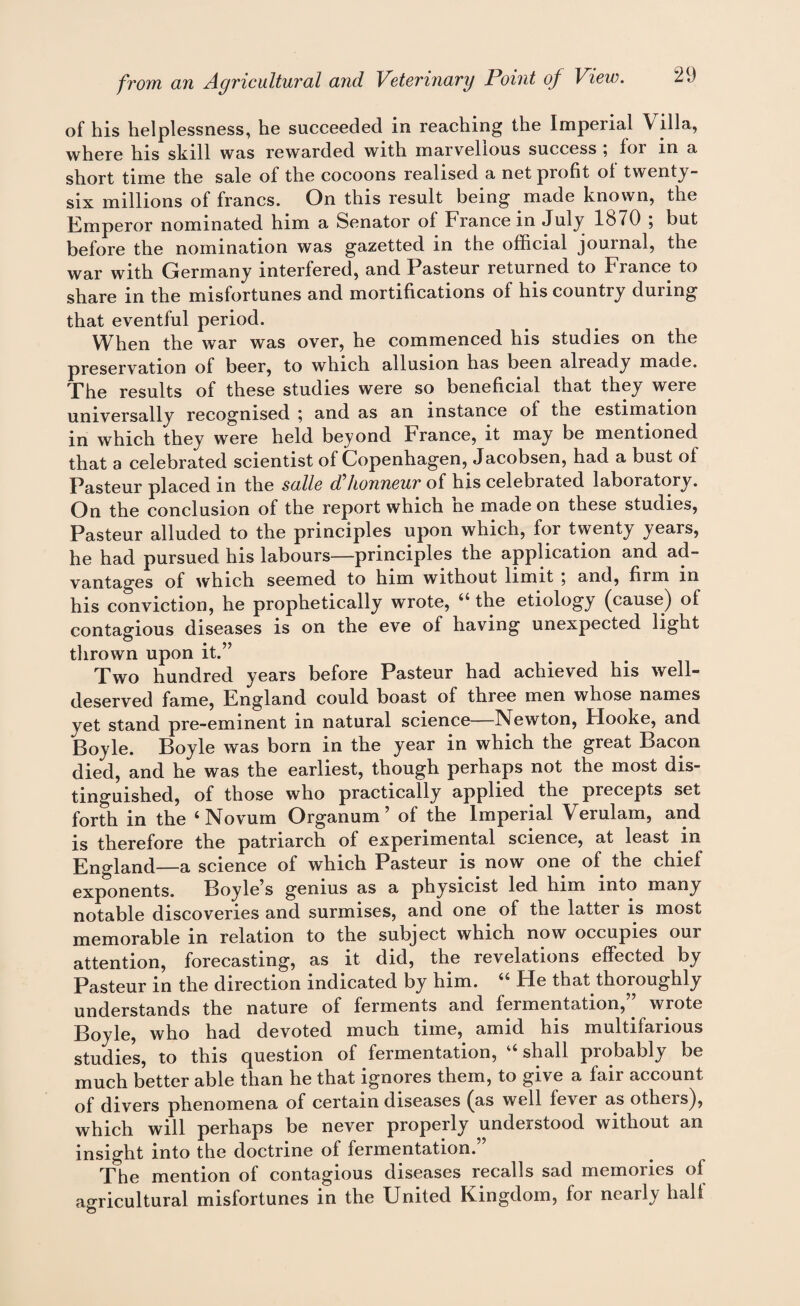 of his helplessness, he succeeded in reaching the Imperial \ ilia, \yh0r0 his skill was rewarded with marvellous success , for m a short time the sale of the cocoons realised a net profit ol twenty- six millions of francs. On this result being made known, the Emperor nominated him a Senator ol France in July 1870 ; but before the nomination was gazetted in the official journal, the war with Germany interfered, and Pasteur returned to Fiance to share in the misfortunes and mortifications of his country during that eventful period. When the war was over, he commenced his studies on the preservation of beer, to which allusion has been already made. The results of these studies were so beneficial that they were uniV0rsally recognised ^ and as an instance of the estimation in which they were held beyond France, it may be mentioned that a celebrated scientist of Copenhagen, Jacobsen, had a bust ol Pasteur placed in the salle d honneur of his celebrated laboratory. On the conclusion of the report which ne made on these studies, Pasteur alluded to the principles upon which, for twenty years, he had pursued his labours—principles the application and ad¬ vantages of which seemed to him without limit , and, firm m his conviction, he prophetically wrote, “ the etiology (cause) of contagious diseases is on the eve of having unexpected light thrown upon it.” Two hundred years before Pasteur had achieved his well- deserved fame, England could boast of three men whose names yet stand pre-eminent in natural science—Newton, Hooke, and Boyle. Boyle was born in the year in which the great Bacon died, and he was the earliest, though perhaps not the most dis¬ tinguished, of those who practically applied the precepts set forth in the ‘Novum Organum ’ of the Imperial Verulam, and is therefore the patriarch of experimental science, at least in England—a science of which Pasteur is now one of the chief exponents. Boyle’s genius as a physicist led him into many notable discoveries and surmises, and one of the latter is most memorable in relation to the subject which now occupies our attention, forecasting, as it did, the revelations effected by Pasteur in the direction indicated by him. “ He that thoroughly understands the nature of ferments and fermentation,” wrote Boyle, who had devoted much time, amid his multifarious studies, to this question of fermentation, “ shall probably be much better able than he that ignores them, to give a fair account of divers phenomena of certain diseases (as well fever as others), which will perhaps be never properly understood without an insight into the doctrine of fermentation.” The mention of contagious diseases recalls sad memories of agricultural misfortunes in the United Kingdom, for nearly half