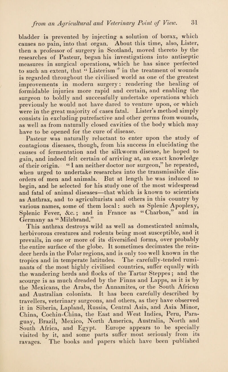 bladder is prevented by injecting a solution of borax, which causes no pain, into that organ. About this time, also, Lister, then a professor of surgery in Scotland, moved thereto by the researches of Pasteur, began his investigations into antiseptic measures in surgical operations, which he has since perfected to such an extent, that “ Listerism ” in the treatment of wounds is regarded throughout the civilised world as one of the greatest improvements in modern surgery: rendering the healing ol formidable injuries more rapid and certain, and enabling the surgeon to boldly and successfully undertake operations which previously he would not have dared to venture upon, or which were in the great majority of cases fatal. Lister’s method simply consists in excluding putrefactive and other germs from wounds, as well as from naturally closed cavities of the body which may have to be opened for the cure of disease. Pasteur was naturally reluctant to enter upon the study of contagious diseases, though, from his success in elucidating the causes of fermentation and the silkworm disease, he hoped to gain, and indeed felt certain of arriving at, an exact knowledge of their origin. “ I am neither doctor nor surgeon,” he repeated, when urged to undertake researches into the transmissible dis¬ orders of men and animals. But at length he was induced to begin, and he selected for his study one of the most widespread and fatal of animal diseases—that which is known to scientists as Anthrax, and to agriculturists and others in this country by various names, some of them local: such as Splenic Apoplexy, Splenic Fever, &c. ; and in France as “ Charbon,” and in Germany as “ Milzbrand.” This anthrax destroys wild as well as domesticated animals, herbivorous creatures and rodents being most susceptible, and it prevails, in one or more of its diversified forms, over probably the entire surface of the globe. It sometimes decimates the rein¬ deer herds in the Polar regions, and is only too well known in the tropics and in temperate latitudes. The carefully-tended rumi¬ nants of the most highly civilised countries, suffer equally with the wandering herds and flocks of the Tartar Steppes; and the scourge is as much dreaded by the Finns and Lapps, as it is by the Mexicans, the Arabs, the Annamites, or the South African and Australian colonists. It has been carefully described by travellers, veterinary surgeons, and others, as they have observed it in Siberia, Lapland, Russia, Central Asia, and Asia Minor, China, Cochin-China, the East and West Indies, Peru, Para¬ guay, Brazil, Mexico, North America, Australia, North and South Africa, and Egypt. Europe appears to be specially visited by it, and some parts suffer most seriously from its ravages. The books and papers which have been published