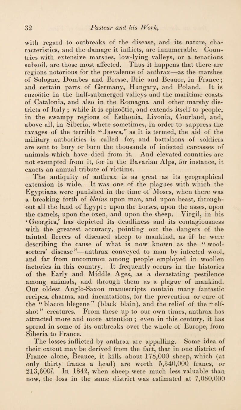 with regard to outbreaks of the disease, and its nature, cha¬ racteristics, and the damage it inflicts, are innumerable. Coun¬ tries with extensive marshes, low-lying valleys, or a tenacious subsoil, are those most affected. Thus it happens that there are regions notorious for the prevalence of anthrax—as the marshes of Sologne, Dombes and Bresse, Brie and Beauce, in France ; and certain parts of Germany, Hungary, and Poland. It is enzootic in the half-submerged valleys and the maritime coasts of Catalonia, and also in the Romagna and other marshy dis¬ tricts of Italy ; while it is epizootic, and extends itself to people, in the swampy regions of Esthonia, Livonia, Courland, and, above all, in Siberia, where sometimes, in order to suppress the ravages of the terrible u Jaswa,” as it is termed, the aid of the military authorities is called for, and battalions of soldiers are sent to bury or burn the thousands of infected carcasses of animals which have died from it. And elevated countries are not exempted from it, for in the Bavarian Alps, for instance, it exacts an annual tribute of victims. The antiquity of anthrax is as great as its geographical extension is wide. It was one of the plagues with which the Egyptians were punished in the time of Moses, when there was a breaking forth of hlains upon man, and upon beast, through¬ out all the land of Egypt: upon the horses, upon the asses, upon the camels, upon the oxen, and upon the sheep. Virgil, in his ‘ Georgies,’ has depicted its deadliness and its contagiousness with the greatest accuracy, pointing out the dangers of the tainted fleeces of diseased sheep to mankind, as if he were describing the cause of what is now known as the “ wool- sorters’ disease ”—anthrax conveyed to man by infected wool, and far from uncommon among people employed in woollen factories in this country. It frequently occurs in the histories of the Early and Middle Ages, as a devastating pestilence among animals, and through them as a plague of mankind. Our oldest Anglo-Saxon manuscripts contain many fantastic recipes, charms, and incantations, for the prevention or cure of the “ blacon blegene ” (black blain), and the relief of the “ elf- shot ” creatures. From these up to our own times, anthrax has attracted more and more attention ; even in this century, it has spread in some of its outbreaks over the whole of Europe, from Siberia to France. The losses inflicted by anthrax are appalling. Some idea of their extent may be derived from the fact, that in one district of France alone, Beauce, it kills about 178,000 sheep, which (at only thirty francs a head) are worth 5,340,000 francs, or 213,600Z. In 1842, when sheep were much less valuable than now, the loss in the same district was estimated at 7,080,000