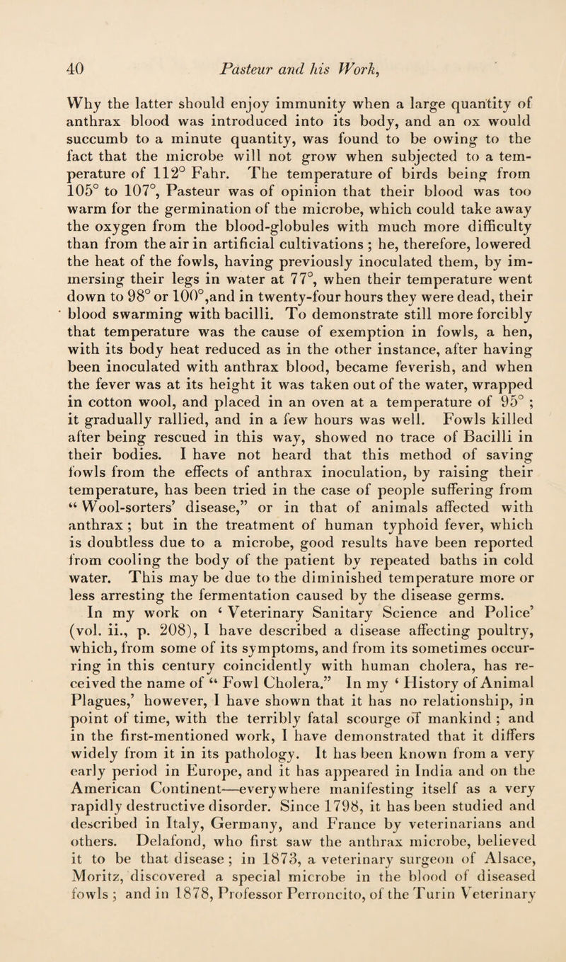 Why the latter should enjoy immunity when a large quantity of anthrax blood was introduced into its body, and an ox would succumb to a minute quantity, was found to be owing to the fact that the microbe will not grow when subjected to a tem¬ perature of 112° Fahr. The temperature of birds being from 105° to 107°, Pasteur was of opinion that their blood was too warm for the germination of the microbe, which could take away the oxygen from the blood-globules with much more difficulty than from the air in artificial cultivations ; he, therefore, lowered the heat of the fowls, having previously inoculated them, by im¬ mersing their legs in water at 77°, when their temperature went down to 98° or 100°,and in twenty-four hours they were dead, their blood swarming with bacilli. To demonstrate still more forcibly that temperature was the cause of exemption in fowls, a hen, with its body heat reduced as in the other instance, after having been inoculated with anthrax blood, became feverish, and when the fever was at its height it was taken out of the water, wrapped in cotton wool, and placed in an oven at a temperature of 95° ; it gradually rallied, and in a few hours was well. Fowls killed after being rescued in this way, showed no trace of Bacilli in their bodies. I have not heard that this method of saving fowls from the effects of anthrax inoculation, by raising their temperature, has been tried in the case of people suffering from “ Wool-sorters’ disease,” or in that of animals affected with anthrax; but in the treatment of human typhoid fever, which is doubtless due to a microbe, good results have been reported from cooling the body of the patient by repeated baths in cold water. This may be due to the diminished temperature more or less arresting the fermentation caused by the disease germs. In my work on ‘ Veterinary Sanitary Science and Police’ (vol. ii., p. 208), I have described a disease affecting poultry, which, from some of its symptoms, and from its sometimes occur¬ ring in this century coincidently with human cholera, has re¬ ceived the name of u Fowl Cholera.” In my ‘ History of Animal Plagues,’ however, I have shown that it has no relationship, in point of time, with the terribly fatal scourge oT mankind ; and in the first-mentioned work, I have demonstrated that it differs widely from it in its pathology. It has been known from a very early period in Europe, and it has appeared in India and on the American Continent—everywhere manifesting itself as a very rapidly destructive disorder. Since 1798, it has been studied and described in Italy, Germany, and France by veterinarians and others. Delafond, who first saw the anthrax microbe, believed it to be that disease ; in 1873, a veterinary surgeon of Alsace, Moritz, discovered a special microbe in the blood of diseased fowls ; and in 1878, Professor Perroncito, of the Turin Veterinary