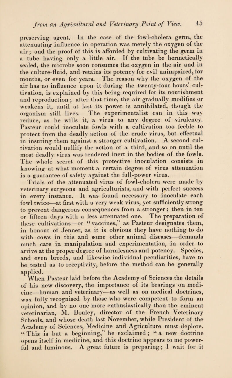 preserving agent. In the case of the fowl-cholera germ, the attenuating influence in operation was merely the oxygen of the air; and the proof of this is afforded by cultivating the germ in a tube having only a little air. If the tube be hermetically sealed, the microbe soon consumes the oxygen in the air and in the culture-fluid, and retains its potency for evil unimpaired, for months, or even for years. The reason why the oxygen of the air has no influence upon it during the twenty-four hours’ cul¬ tivation, is explained by this being required for its nourishment and reproduction ; after that time, the air gradually modifies or weakens it, until at last its power is annihilated, though the organism still lives. The experimentalist can in this way reduce, as he wills it, a virus to any degree of virulency. Pasteur could inoculate fowls with a cultivation too feeble to protect from the deadly action of the crude virus, but effectual in insuring them against a stronger cultivation. A second cul¬ tivation would nullify the action of a third, and so on until the most deadly virus was rendered inert in the bodies of the fowls. The whole secret of this protective inoculation consists in knowing at what moment a certain degree of virus attenuation is a guarantee of safety against the full-power virus. Trials of the attenuated virus of fowl-cholera were made by veterinary surgeons and agriculturists, and with perfect success in every instance. It was found necessary to inoculate each fowl twice—at first with a very weak virus, yet sufficiently strong to prevent dangerous consequences from a stronger; then in ten or fifteen days with a less attenuated one. The preparation of these cultivations—or “ vaccines,” as Pasteur designates them, in honour of Jenner, as it is obvious they have nothing to do with cows in this and some other animal diseases—demands much care in manipulation and experimentation, in order to arrive at the proper degree of harmlesness and potency. Species, and even breeds, and likewise individual peculiarities, have to be tested as to receptivity, before the method can be generally applied. When Pasteur laid before the Academy of Sciences the details of his new discovery, the importance of its bearings on medi¬ cine—human and veterinary—as well as on medical doctrines, was fully recognised by those who were competent to form an opinion, and by no one more enthusiastically than the eminent veterinarian, M. Bouley, director of the French Veterinary Schools, and whose death last November, while President of the Academy of Sciences, Medicine and Agriculture must deplore. “ This is but a beginning,” he exclaimed ; “ a new doctrine opens itself in medicine, and this doctrine appears to me power¬ ful and luminous. A great future is preparing; I wait for it