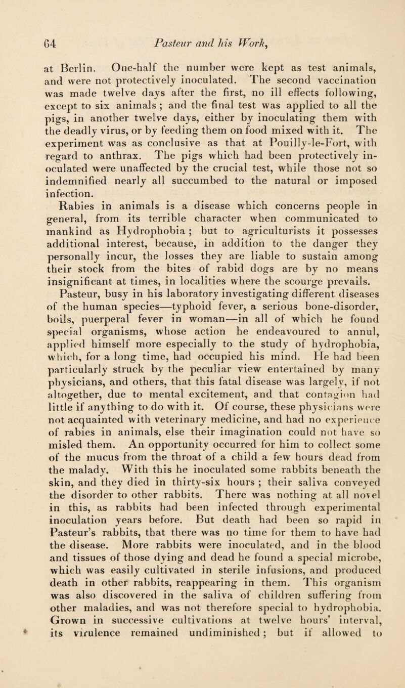 at Berlin. One-half the number were kept as test animals, and were not protectively inoculated. The second vaccination was made twelve days after the first, no ill effects following, except to six animals ; and the final test was applied to all the pigs, in another twelve days, either by inoculating them with the deadly virus, or by feeding them on food mixed with it. The experiment was as conclusive as that at Pouilly-le-Fort, with regard to anthrax. The pigs which had been protectively in¬ oculated were unaffected by the crucial test, while those not so indemnified nearly all succumbed to the natural or imposed infection. Rabies in animals is a disease which concerns people in general, from its terrible character when communicated to mankind as Hydrophobia ; but to agriculturists it possesses additional interest, because, in addition to the danger they personally incur, the losses they are liable to sustain among their stock from the bites of rabid dogs are by no means insignificant at times, in localities where the scourge prevails. Pasteur, busy in his laboratory investigating different diseases of the human species—typhoid fever, a serious bone-disorder, boils, puerperal fever in woman—in all of which he found special organisms, whose action he endeavoured to annul, applied himself more especially to the study of hydrophobia, which, for a long time, had occupied his mind. He had been particularly struck by the peculiar view entertained by many physicians, and others, that this fatal disease was largely, if not altogether, due to mental excitement, and that contagion had little if anything to do with it. Of course, these physicians were not acquainted with veterinary medicine, and had no experience of rabies in animals, else their imagination could not have so misled them. An opportunity occurred for him to collect some of the mucus from the throat of a child a few hours dead from the malady. With this he inoculated some rabbits beneath the skin, and they died in thirty-six hours ; their saliva conveyed the disorder to other rabbits. There was nothing at all novel in this, as rabbits had been infected through experimental inoculation years before. But death had been so rapid in Pasteur’s rabbits, that there was no time for them to have had the disease. More rabbits were inoculated, and in the blood and tissues of those dying and dead he found a special microbe, which was easily cultivated in sterile infusions, and produced death in other rabbits, reappearing in them. This organism was also discovered in the saliva of children suffering from other maladies, and was not therefore special to hydrophobia. Grown in successive cultivations at twelve hours’ interval, its virulence remained undiminished ; but if allowed to