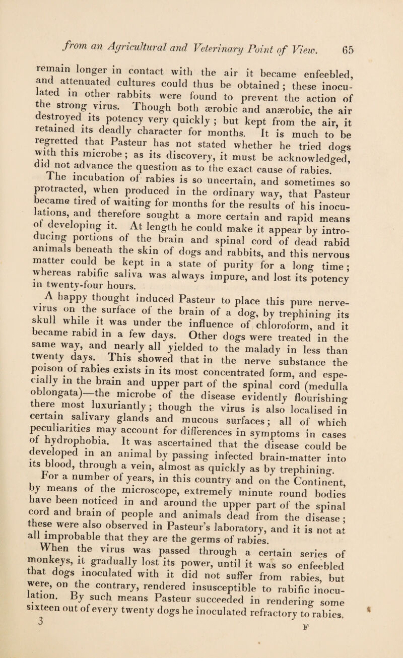 icmain longei in contact with the air it became enfeebled, and attenuated cultures could thus be obtained ; these inocu¬ lated in other rabbits were found to prevent the action of the strong virus. Though both serobic and anaerobic, the air destroyed its potency very quickly ; but kept from the air, it retained its deadly character for months. It is much to be regretted that Pasteur has not stated whether he tried dogs with this microbe ; as its discovery, it must be acknowledged, did not advance the question as to the exact cause of rabies. 1 he incubation ol rabies is so uncertain, and sometimes so protracted, when produced in the ordinary way, that Pasteur became tired of waiting for months for the results of his inocu¬ lations, and therefore sought a more certain and rapid means of developing it. At length he could make it appear by intro¬ ducing portions of the brain and spinal cord of dead rabid animals beneath the skin of dogs and rabbits, and this nervous matter could be kept in a state of purity for a long time: whereas rabific saliva was always impure, and lost its potency in twenty-four hours. 1 J A happy thought induced Pasteur to place this pure nerve- T'n 0','.,t le SUrla<'° of the brain of a d°g- by trephining its skull while it was under the influence of chloroform, and it ecame rabid in a few days. Other dogs were treated in the same way, and nearly all yielded to the malady in less than twenty days This showed that in the nerve substance the poison of rabies exists in its most concentrated form, and espe¬ cially in the brain and upper part of the spinal cord (medulla oblongata)—the microbe of the disease evidently flourishing there most luxuriantly ; though the virus is also localised in certain salivary glands and mucous surfaces; all of which in symptoms in cases f hydrophobia. It was ascertained that the disease could be developed in an animal by passing infected brain-matter into its blood, through a vein, almost as quickly as by trephining. for a number of years, in this country and on the Continent, >y means of the microscope, extremely minute round bodies have been noticed in and around the upper part of the spinal cord and brain of people and animals dead from the disease • these were also observed in Pasteur’s laboratory, and it is not at all improbable that they are the germs of rabies. When the virus was passed through a certain series of monkeys, it gradually lost its power, until it was so enfeebled that dogs inoculated with it did not suffer from rabies, but were, on the contrary, rendered insusceptible to rabific inocu¬ lation. By such means Pasteur succeeded in rendering some sixteen out of every twenty dogs he inoculated refractory to rabies.