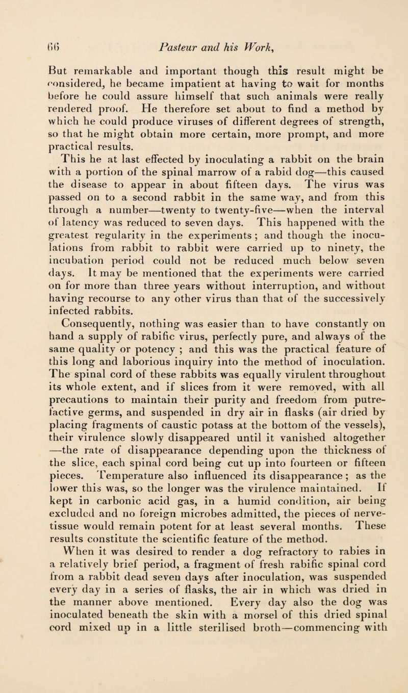 But remarkable and important though this result might be considered, he became impatient at having to wait for months before he could assure himself that such animals were really rendered proof. He therefore set about to find a method by which he could produce viruses of different degrees of strength, so that he might obtain more certain, more prompt, and more practical results. This he at last effected by inoculating a rabbit on the brain with a portion of the spinal marrow of a rabid dog—this caused the disease to appear in about fifteen days. The virus was passed on to a second rabbit in the same way, and from this through a number—twenty to twenty-five—when the interval of latency was reduced to seven days. This happened with the greatest regularity in the experiments ; and though the inocu¬ lations from rabbit to rabbit were carried up to ninety, the incubation period could not be reduced much below seven days. It may be mentioned that the experiments were carried on for more than three years without interruption, and without having recourse to any other virus than that of the successively infected rabbits. Consequently, nothing was easier than to have constantly on hand a supply of rabific virus, perfectly pure, and always of the same quality or potency ; and this was the practical feature of this long and laborious inquiry into the method of inoculation. The spinal cord of these rabbits was equally virulent throughout its whole extent, and if slices from it were removed, with all precautions to maintain their purity and freedom from putre¬ factive germs, and suspended in dry air in flasks (air dried by placing fragments of caustic potass at the bottom of the vessels), their virulence slowly disappeared until it vanished altogether —the rate of disappearance depending upon the thickness of the slice, each spinal cord being cut up into fourteen or fifteen pieces. Temperature also influenced its disappearance ; as the lower this was, so the longer was the virulence maintained. Il kept in carbonic acid gas, in a humid condition, air being excluded and no foreign microbes admitted, the pieces of nerve- tissue would remain potent for at least several months. These results constitute the scientific feature of the method. When it was desired to render a dog refractory to rabies in a relatively brief period, a fragment of fresh rabific spinal cord Irom a rabbit dead seven days after inoculation, was suspended every day in a series of flasks, the air in which was dried in the manner above mentioned. Every day also the dog was inoculated beneath the skin with a morsel of this dried spinal cord mixed up in a little sterilised broth—commencing with