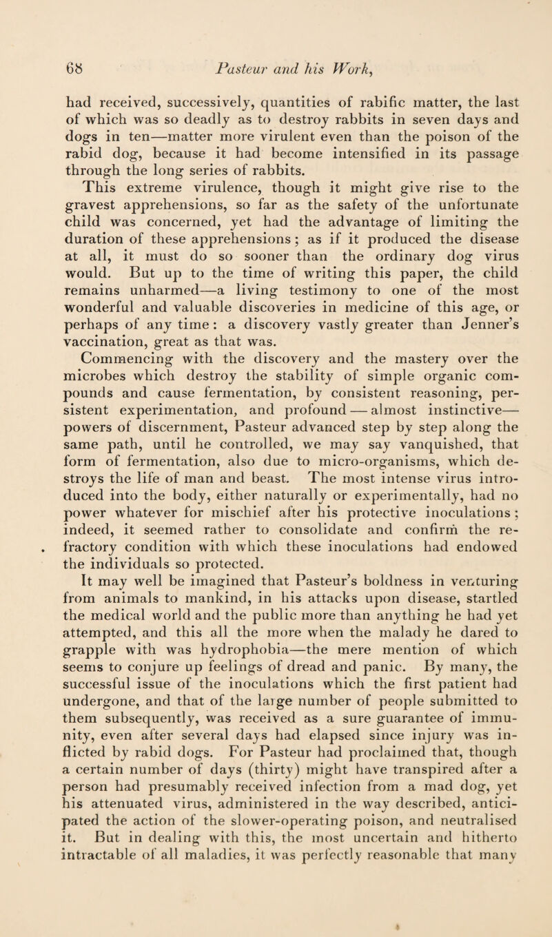 had received, successively, quantities of rabific matter, the last of which was so deadly as to destroy rabbits in seven days and dogs in ten—matter more virulent even than the poison of the rabid dog, because it had become intensified in its passage through the long series of rabbits. This extreme virulence, though it might give rise to the gravest apprehensions, so far as the safety of the unfortunate child was concerned, yet had the advantage of limiting the duration of these apprehensions; as if it produced the disease at all, it must do so sooner than the ordinary dog virus would. But up to the time of writing this paper, the child remains unharmed—a living testimony to one of the most wonderful and valuable discoveries in medicine of this age, or perhaps of any time : a discovery vastly greater than Jenner’s vaccination, great as that was. Commencing with the discovery and the mastery over the microbes which destroy the stability of simple organic com¬ pounds and cause fermentation, by consistent reasoning, per¬ sistent experimentation, and profound — almost instinctive—- powers of discernment, Pasteur advanced step by step along the same path, until he controlled, we may say vanquished, that form of fermentation, also due to micro-organisms, which de¬ stroys the life of man and beast. The most intense virus intro¬ duced into the body, either naturally or experimentally, had no power whatever for mischief after his protective inoculations ; indeed, it seemed rather to consolidate and confirm the re¬ fractory condition with which these inoculations had endowed the individuals so protected. It may well be imagined that Pasteur’s boldness in venturing from animals to mankind, in his attacks upon disease, startled the medical world and the public more than anything he had yet attempted, and this all the more when the malady he dared to grapple with was hydrophobia—the mere mention of which seems to conjure up feelings of dread and panic. By many, the successful issue of the inoculations which the first patient had undergone, and that of the large number of people submitted to them subsequently, was received as a sure guarantee of immu¬ nity, even after several days had elapsed since injury was in¬ flicted by rabid dogs. For Pasteur had proclaimed that, though a certain number of days (thirty) might have transpired after a person had presumably received infection from a mad dog, yet his attenuated virus, administered in the way described, antici¬ pated the action of the slower-operating poison, and neutralised it. But in dealing with this, the most uncertain and hitherto intractable of all maladies, it was perfectly reasonable that many