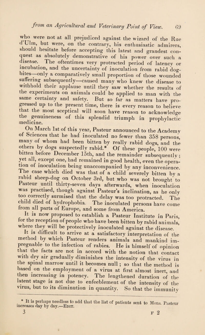 who were not at all prejudiced against the wizard of the Rue d Ulm, but were, on the contrary, his enthusiastic admirers, should hesitate before accepting this latest and grandest con¬ quest as absolutely demonstrative of his power over such a disease.. The oftentimes very protracted period of latency or incubation, and the uncertainty of inoculation from rabid dog- bites—only a comparatively small proportion of those wounded suffering subsequently—caused many who knew the disease to withhold their applause until they saw whether the results of the experiments on animals could be applied to man with the same certainty and safety. But so far as matters have pro¬ gressed up to the present time, there is every reason to believe that the most sceptical will soon have reason to acknowledge the genuineness of this splendid triumph in prophylactic On March 1st of this year, Pasteur announced to the Academy of Sciences that he had inoculated no fewer than 358 persons, many of whom had been bitten by really rabid dogs, and the others by dogs suspectedly rabid.* Of these people, 100 were bitten before December 15th, and the remainder subsequently ; yet all, except one, had remained in good health, even the opera¬ tion of inoculation being unaccompanied by any inconvenience. The case which died was that of a child severely bitten by a rabid sheep-dog on October 3rd, but who was not brought to Pasteur until thirty-seven, days afterwards, when inoculation was practised, though against Pasteur’s inclination, as he only too correctly surmised that the delay was too protracted. The child died of hydrophobia. The inoculated persons have come from all parts of Europe, and some from America. It is now proposed to establish a Pasteur Institute in Paris, for the reception of people who have been bitten by rabid animals, where they will be protectively inoculated against the disease. It is difficult to arrive at a satisfactory interpretation of the method by which Pasteur renders animals and mankind im¬ pregnable to the infection of rabies. He is himself of opinion that the facts are not in accord with the notion that contact with dry air gradually diminishes the intensity of the virus in the spinal marrow until it becomes null ; so that the method is based, on the employment of a virus at first almost inert, and then increasing in potency. The lengthened duration of the latent stage is not due to enfeeblement of the intensity of the virus, but to its diminution in quantity. So that the immunity * It is perhaps needless to add that the list of patients sent to Mons. Pasteur increases day by day.—Edit. 3 f 2