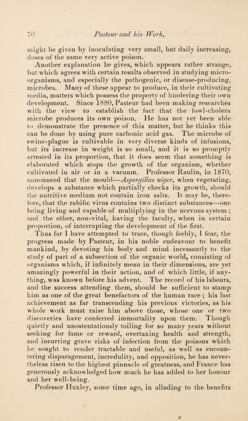 might be given by inoculating very small, but daily increasing, doses of the same very active poison. Another explanation he gives, which appears rather strange, but which agrees with certain results observed in studying micro¬ organisms, and especially the pathogenic, or disease-producing, microbes. Many of these appear to produce, in their cultivating media, matters which possess the property of hindering their own development. Since 1880, Pasteur had been making researches with the view to establish the fact that the fowl-cholera microbe produces its own poison. He has not yet been able to demonstrate the presence of this matter, but he thinks this can be done by using pure carbonic acid gas. The microbe of swine-plague is cultivable in very diverse kinds of infusions, but its increase in weight is so small, and it is so promptly arrested in its proportion, that it does seem that something is elaborated which stops the growth of the organism, whether cultivated in air or in a vacuum. Professor Raulin, in 1870, announced that the mould—Aspergillus niger, when vegetating, develops a substance which partially checks its growth, should the nutritive medium not contain iron salts. It may be, there- fore, that the rabific virus contains two distinct substances—one being living and capable of multiplying in the nervous system ; and the other, non-vital, having the faculty, when in certain proportion, of interrupting the development of the first. Thus far 1 have attempted to trace, though feebly, I fear, the progress made by Pasteur, in his noble endeavour to benefit mankind, by devoting his body and mind incessantly to the study of part of a subsection of the organic world, consisting of organisms which, if infinitely mean in their dimensions, are yet amazingly powerful in their action, and of which little, if any¬ thing, was known before his advent. The record of his labours, and the success attending them, should be sufficient to stamp him as one of the great benefactors of the human race ; his last achievement as far transcending his previous victories, as his whole work must raise him above those, whose one or two discoveries have conferred immortality upon them. Though quietly and unostentatiously toiling for so many years without seeking for fame or reward, overtaxing health and strength, and incurring grave risks of infection from the poisons which he sought to render tractable and useful, as well as encoun¬ tering disparagement, incredulity, and opposition, he has never¬ theless risen to the highest pinnacle of greatness, and France has generously acknowledged how much he has added to her honour and her well-being. Professor Huxley, some time ago, in alluding to the benefits