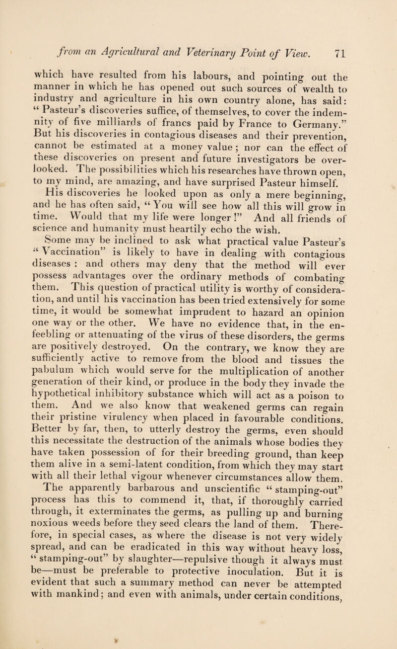 which have resulted from his labours, and pointing out the manner in which he has opened out such sources of wealth to industry and agriculture in his own country alone, has said: “ Pasteur’s discoveries suffice, of themselves, to cover the indem- nity of five milliards of francs paid by France to Germany.” But his discoveries in contagious diseases and their prevention, cannot be estimated at a money value ; nor can the effect of these discoveries on present and future investigators be over¬ looked. The possibilities which his researches have thrown open, to my mind, are amazing, and have surprised Pasteur himself. His discoveries he looked upon as only a mere beginning, and he has often said, “You will see how all this will grow in time. Would that my life were longer !” And all friends of science and humanity must heartily echo the wish. Some may be inclined to ask what practical value Pasteur’s “ \ accination’ is likely to have in dealing with contagious diseases : and others may deny that the method will ever possess advantages over the ordinary methods of combating them. This question of practical utility is worthy of considera¬ tion, and until his vaccination has been tried extensively for some time, it would be somewhat imprudent to hazard an opinion one way or the other. We have no evidence that, in the en¬ feebling or attenuating of the virus of these disorders, the germs are positively destroyed. On the contrary, we know they are sufficiently active to remove from the blood and tissues the pabulum which would serve for the multiplication of another generation of their kind, or produce in the body they invade the hypothetical inhibitory substance which will act as a poison to them. And we also know that weakened germs can regain their pristine virulency when placed in favourable conditions. Better by far, then, to utterly destroy the germs, even should this necessitate the destruction of the animals whose bodies they have taken possession of for their breeding ground, than keep them alive in a semi-latent condition, from which they may start with all their lethal vigour whenever circumstances allow them. The apparently barbarous and unscientific “ stamping-out” process has this to commend it, that, if thoroughly carried through, it exterminates the germs, as pulling up and burning noxious weeds before they seed clears the land of them. There¬ fore, in special cases, as where the disease is not very widely spread, and can be eradicated in this way without heavy loss, “ stamping-out” by slaughter—repulsive though it always must be—must be preferable to protective inoculation. But it is evident that such a summary method can never be attempted with mankind; and even with animals, under certain conditions )