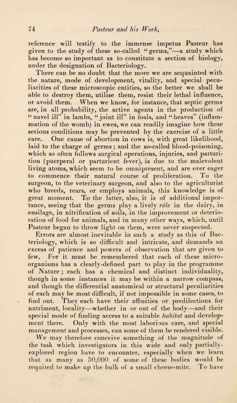 reference will testify to the immense impetus Pasteur has given to the study of these so-called “ germs,”—a study which has become so important as to constitute a section of biology, under the designation of Bacteriology. There can be no doubt that the more we are acquainted with the nature, mode of development, vitality, and special pecu¬ liarities of these microscopic entities, so the better we shall be able to destroy them, utilise them, resist their lethal influence, or avoid them. When we know, for instance, that septic germs are, in all probability, the active agents in the production of “navel ill” in lambs, “joint ill” in foals, and “heaves” (inflam¬ mation of the womb) in ewes, we can readily imagine how these serious conditions may be prevented by the exercise of a little care. One cause of abortion in cows is, with great likelihood, laid to the charge of germs ; and the so-called blood-poisoning, which so often follows surgical operations, injuries, and parturi¬ tion (puerperal or parturient fever), is due to the malevolent living atoms, which seem to be omnipresent, and are ever eager to commence their natural course of proliferation. To the surgeon, to the veterinary surgeon, and also to the agriculturist who breeds, rears, or employs animals, this knowledge is of great moment. To the latter, also, it is of additional impor¬ tance, seeing that the germs play a lively role in the dairy, in ensilage, in nitrification of soils, in the improvement or deterio¬ ration of food for animals, and in many other ways, which, until Pasteur began to throw light on them, were never suspected. Errors are almost inevitable in such a study as this of Bac¬ teriology, which is so difficult and intricate, and demands an excess of patience and powers of observation that are given to few. For it must be remembered that each of these micro¬ organisms has a clearly-defined part to play in the programme of Nature ; each has a chemical and distinct individuality, though in some instances it may be within a narrow compass, and though the differential anatomical or structural peculiarities of each may be most difficult, if not impossible in some cases, to find out. They each have their affinities or predilections lor nutriment, locality—whether in or out of the body—and their special mode of finding access to a suitable habitat and develop¬ ment there. Only with the most laborious care, and special management and processes, can some of them be rendered visible. We may therefore conceive something of the magnitude ot the task which investigators in this wide and only partially- explored region have to encounter, especially when we learn that as many as 50,000 of some of these bodies would be required to make up the bulk of a small cheese-mite. To have