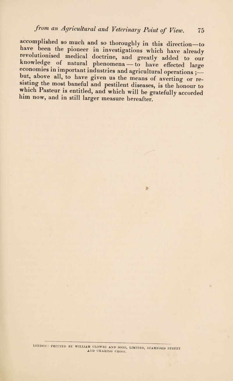 accomplished so much and so thoroughly in this direction—to have been the pioneer in investigations which have already revolutionised medical doctrine, and greatly added to our knowledge of natural phenomena —to have effected large economies in important industries and agricultural operations ;— but, above all, to have given us the means of averting or re¬ sisting the most baneful and pestilent diseases, is the honour to which Pasteur is entitled, and which will be gratefully accorded him now, and in still larger measure hereafter. LONDON: PRINTED BL WILLIAM CLOWES AND SONS, LIMITED, STAMFORD STREET AND CHARING CROSS.
