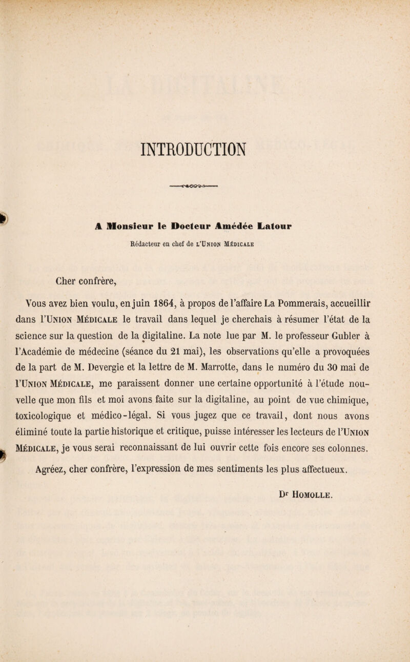 INTRODUCTION il Monsieur le Docteur Amédée Latour Rédacteur en chef de l’Union Médicale Cher confrère, Vous avez bien voulu, en juin 1864, à propos de l’affaire La Pommerais, accueillir dans FUnion Médicale le travail dans lequel je cherchais à résumer l’état de la science sur la question de la digitaline. La note lue par M. le professeur Gubler à l’Académie de médecine (séance du 21 mai), les observations qu’elle a provoquées de la part de M. Devergie et la lettre de M. Marrotte, dans le numéro du 30 mai de FUnion Médicale, me paraissent donner une certaine opportunité à l’étude nou¬ velle que mon fils et moi avons faite sur la digitaline, au point de vue chimique, toxicologique et médico-légal. Si vous jugez que ce travail, dont nous avons éliminé toute la partie historique et critique, puisse intéresser les lecteurs de FUnion Médicale, je vous serai reconnaissant de lui ouvrir cette fois encore ses colonnes. Agréez, cher confrère, l’expression de mes sentiments les plus affectueux. Dr Homolle.