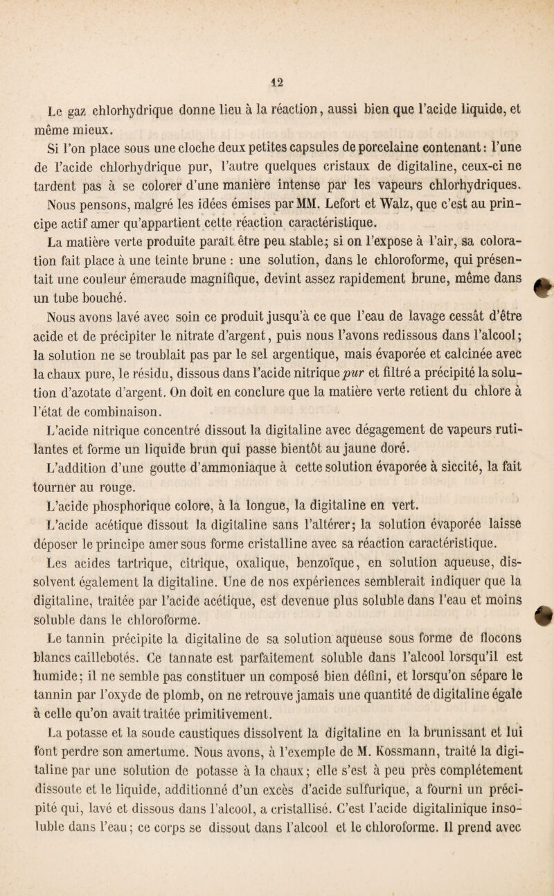 Le gaz chlorhydrique donne lieu à la réaction, aussi bien que l’acide liquide, et même mieux. Si l’on place sous une cloche deux petites capsules de porcelaine contenant : l’une de l’acide chlorhydrique pur, l’autre quelques cristaux de digitaline, ceux-ci ne tardent pas à se colorer d’une manière intense par les vapeurs chlorhydriques. Nous pensons, malgré les idées émises par MM. Lefort et Walz, que c’est au prin¬ cipe actif amer qu’appartient cette réaction caractéristique. La matière verte produite paraît être peu stable; si on l’expose à l’air, sa colora¬ tion fait place à une teinte brune : une solution, dans le chloroforme, qui présen¬ tait une couleur émeraude magnifique, devint assez rapidement brune, même dans un tube bouché. Nous avons lavé avec soin ce produit jusqu’à ce que l’eau de lavage cessât d’être acide et de précipiter le nitrate d’argent, puis nous l’avons redissous dans l’alcool; la solution ne se troublait pas par le sel argentique, mais évaporée et calcinée avec la chaux pure, le résidu, dissous dans l’acide nitrique pur et filtré a précipité la solu¬ tion d’azotate d’argent. On doit en conclure que la matière verte retient du chlore à l’état de combinaison. L’acide nitrique concentré dissout la digitaline avec dégagement de vapeurs ruti¬ lantes et forme un liquide brun qui passe bientôt au jaune doré. L’addition d’une goutte d’ammoniaque à cette solution évaporée à siccité, la fait tourner au rouge. L’acide phosphorique colore, à la longue, la digitaline en vert. L’acide acétique dissout la digitaline sans l’altérer; la solution évaporée laisse déposer le principe amer sous forme cristalline avec sa réaction caractéristique. Les acides tartrique, citrique, oxalique, benzoïque, en solution aqueuse, dis¬ solvent également la digitaline. Une de nos expériences semblerait indiquer que la digitaline, traitée par l’acide acétique, est devenue plus soluble dans l’eau et moins soluble dans le chloroforme. Le tannin précipite la digitaline de sa solution aqueuse sous forme de flocons blancs caillebotés. Ce tannate est parfaitement soluble dans l’alcool lorsqu’il est humide; il ne semble pas constituer un composé bien défini, et lorsqu’on sépare le tannin par l’oxyde de plomb, on ne retrouve jamais une quantité de digitaline égale à celle qu’on avait traitée primitivement. La potasse et la soude caustiques dissolvent la digitaline en la brunissant et lui font perdre son amertume. Nous avons, à l’exemple de M. Kossmann, traité la digi¬ taline par une solution de potasse à la chaux ; elle s’est à peu près complètement dissoute et le liquide, additionné d’un excès d’acide sulfurique, a fourni un préci¬ pité qui, lavé et dissous dans l’alcool, a cristallisé. C’est l’acide digitalinique inso¬ luble dans l’eau; ce corps se dissout dans l’alcool et le chloroforme. 11 prend avec