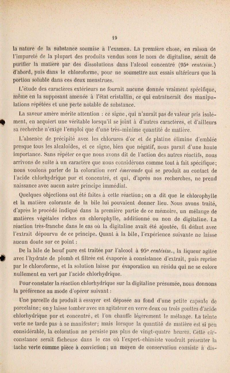 la nature de la substance soumise à l’examen. La première chose, en raison de l’impureté de la plupart des produits vendus sous le nom de digitaline, serait de purifier la matière par des dissolutions dans l’alcool concentré (95° centésim.) d’abord, puis dans le chloroforme, pour ne soumettre aux essais ultérieurs que la portion soluble dans ces deux menstrues. L’étude des caractères extérieurs ne fournit aucune donnée vraiment spécifique, même en la supposant amenée à l’état cristallin, ce qui entraînerait des manipu¬ lations répétées et une perte notable de substance. La saveur amère mérite attention : ce signe, qui n’aurait pas de valeur pris isolé- % ment, en acquiert une véritable lorsqu’il se joint à d’autres caractères, et d’ailleurs sa recherche n’exige l’emploi que d’une très-minime quantité de matière. L’absence de précipité avec les chlorures d’or et de platine élimine d’emblée presque tous les alcaloïdes, et ce signe, bien que négatif, nous paraît d’une haute importance. Sans répéter ce que nous avons dit de l’action des autres réactifs, nous arrivons de suite à un caractère que nous considérons comme tout à fait spécifique ; nous voulons parler de la coloration vert émeraude qui se produit au contact de l’acide chlorhydrique pur et concentré, et qui, d’après nos recherches, ne prend naissance avec aucun autre principe immédiat. Quelques objections ont été faites à cette réaction; on a dit que le chlorophylle et la matière colorante de la bile lui pouvaient donner lieu. Nous avons traité, d’après le procédé indiqué dans la première partie de ce mémoire, un mélange de matières végétales riches en chlorophylle, additionné ou non de digitaline. La réaction très-franche dans le cas où la digitaline avait été ajoutée, fit défaut avec l’extrait dépourvu de ce principe. Quant à la bile, l’expérience suivante ne laisse aucun doute sur ce point : De la bile de bœuf pure est traitée par l’alcool à 95° centésimla liqueur agitée (I avec l’hydrate de plomb et filtrée est évaporée à consistance d’extrait, puis reprise par le chloroforme, et la solution laisse par évaporation un résidu qui ne se colore nullement en vert par l’acide chlorhydrique. Pour constater la réaction chlorhydrique sur la digitaline présumée, nous donnons la préférence au mode d’opérer suivant : Une parcelle du produit à essayer est déposée au fond d’une petite capsule de porcelaine ; on y laisse tomber avec un agitateur en verre deux ou trois gouttes d’acide chlorhydrique pur et concentré, et l’on chauffe légèrement le mélange. La teinte verte ne tarde pas à se manifester; mais lorsque la quantité de matière est si peu considérable, la coloration ne persiste pas plus de vingt-quatre heures. Cette cir¬ constance serait fâcheuse dans le cas où l’expert-chimiste voudrait présenter la tache verte comme pièce à conviction; un moyen de conservation consiste à dis-