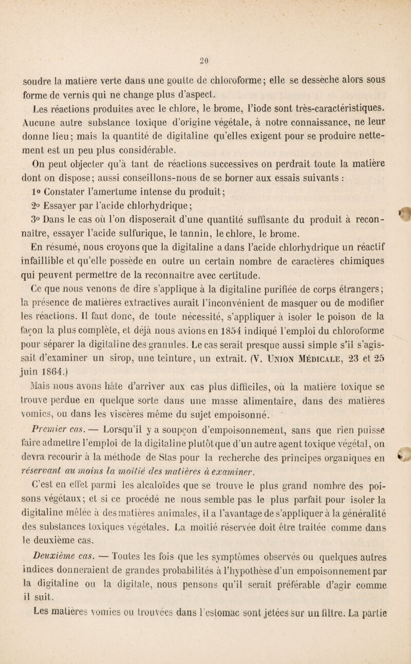 soudre la matière verte dans une goutte de chloroforme; elle se dessèche alors sous forme de vernis qui ne change plus d’aspect. Les réactions produites avec le chlore, le brome, l’iode sont très-caractéristiques. Aucune autre substance toxique d’origine végétale, à notre connaissance, ne leur donne lieu; mais la quantité de digitaline qu’elles exigent pour se produire nette¬ ment est un peu plus considérable. On peut objecter qu’à tant de réactions successives on perdrait toute la matière dont on dispose; aussi conseillons-nous de se borner aux essais suivants : 1° Constater l’amertume intense du produit; 2° Essayer par l’acide chlorhydrique ; 3° Dans le cas où l’on disposerait d’une quantité suffisante du produit à recon¬ naître, essayer l’acide sulfurique, le tannin, le chlore, le brome. En résumé, nous croyons que la digitaline a dans l’acide chlorhydrique un réactif infaillible et qu’elle possède en outre un certain nombre de caractères chimiques qui peuvent permettre de la reconnaître avec certitude. Ce que nous venons de dire s’applique à la digitaline purifiée de corps étrangers ; la présence de matières extractives aurait l’inconvénient de masquer ou de modifier les réactions, il faut donc, de toute nécessité, s’appliquer à isoler le poison de la façon la plus complète, et déjà nous avions en 1854 indiqué l’emploi du chloroforme pour séparer la digitaline des granules. Le cas serait presque aussi simple s’il s’agis¬ sait d’examiner un sirop, une teinture, un extrait. (Y. Union Médicale, 23 et 25 juin 1864.) Mais nous avons hâte d’arriver aux cas plus difficiles, où la matière toxique se trouve perdue en quelque sorte dans une masse alimentaire, dans des matières vomies, ou dans les viscères même du sujet empoisonné. Premier cas. — Lorsqu’il y a soupçon d’empoisonnement, sans que rien puisse faire admettre l’emploi de la digitaline plutôt que d’un autre agent toxique végétal, on devra recourir à la méthode de Stas pour la recherche des principes organiques en réservant au moins la moitié des matières à examiner. C’est en effet parmi les alcaloïdes que se trouve le plus grand nombre des poi¬ sons végétaux; et si ce procédé ne nous semble pas le plus parfait pour isoler la digitaline mêlée à des matières animales, il a l’avantage de s’appliquer à la généralité des substances toxiques végétales. La moitié réservée doit être traitée comme dans le deuxième cas. Deuxième cas. — Toutes les fois que les symptômes observés ou quelques autres indices donneraient de grandes probabilités à l’hypothèse d’un empoisonnement par la digitaline ou la digitale, nous pensons qu’il serait préférable d’agir comme il suit. Les matières vomies ou trouvées dans l es tomac sont jetées sur un libre. La partie