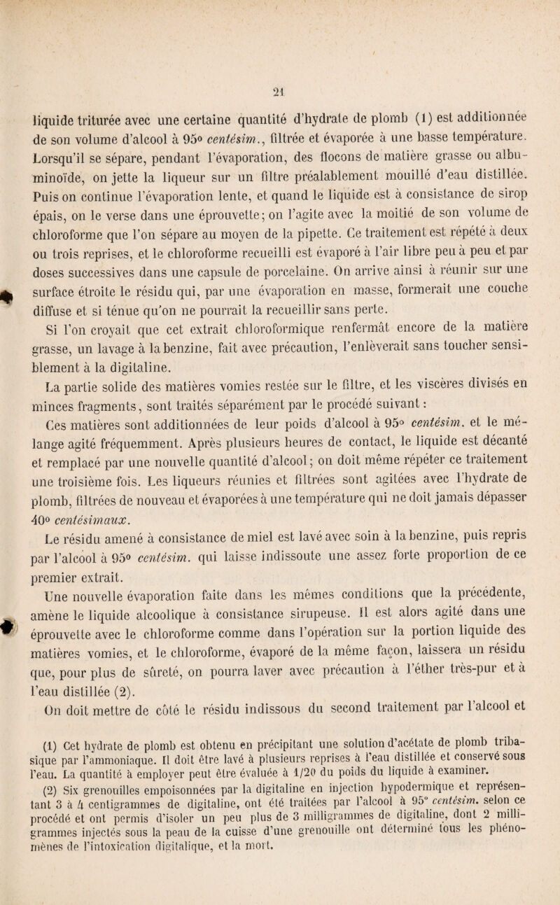 liquide triturée avec une certaine quantité d’hydrate de plomb (1) est additionnée de son volume d’alcool à 95° centésimfiltrée et évaporée à une basse température. Lorsqu’il se sépare, pendant l’évaporation, des flocons de matière grasse ou albu¬ minoïde, on jette la liqueur sur un filtre préalablement mouillé d’eau distillée. Puis on continue l’évaporation lente, et quand le liquide est à consistance de sirop épais, on le verse dans une éprouvette; on l’agite avec la moitié de son volume de chloroforme que l’on sépare au moyen de la pipette. Ce traitement est répété à deux ou trois reprises, et le chloroforme recueilli est évaporé à l’air libre peu à peu et par doses successives dans une capsule de porcelaine. On arrive ainsi à réunir sur une surface étroite le résidu qui, par une évaporation en masse, formerait une couche diffuse et si ténue qu’on ne pourrait la recueillir sans perte. Si l’on croyait que cet extrait chloroformique renfermât encore de la matière grasse, un lavage à la benzine, fait avec précaution, l’enlèverait sans toucher sensi¬ blement à la digitaline. La partie solide des matières vomies restée sur le filtre, et les viscères divisés en minces fragments, sont traités séparément par le procédé suivant : Ces matières sont additionnées de leur poids d’alcool à 95° centésim. et le mé¬ langé agité fréquemment. Après plusieurs heures de contact, le liquide est décanté et remplacé par une nouvelle quantité d’alcool; on doit même répéter ce traitement une troisième fois. Les liqueurs réunies et filtrées sont agitées avec 1 hydrate de plomb, filtrées de nouveau et évaporées à une température qui ne doit jamais dépasser 40° centésimaux. Le résidu amené à consistance de miel est lavé avec soin à la benzine, puis repiis par l’alcool à 95° centésim. qui laisse indissoute une assez forte proportion de ce premier extrait. Une nouvelle évaporation faite dans les mêmes conditions que la précédente, amène le liquide alcoolique à consistance sirupeuse. Il est alors agité dans une éprouvette avec le chloroforme comme dans l’opération sur la portion liquide des matières vomies, et le chloroforme, évaporé de la même façon, laissera un résidu que, pour plus de sûreté, on pourra laver avec précaution à 1 éther très-pur et à l’eau distillée (2). On doit mettre de côté le résidu indissous du second traitement par 1 alcool et (1) Cet hydrate de plomb est obtenu en précipitant une solution d’acétate de plomb triba- sique par l’ammoniaque. Il doit être lavé à plusieurs reprises à l’eau distillée et conservé sous l’eau. La quantité à employer peut être évaluée à 1/20 du poids du liquide à examiner. (2) Six grenouilles empoisonnées par la digitaline en injection hypodermique et représen¬ tant 3 à Zi centigrammes de digitaline, ont été traitées par l’alcool à 95° centésim. selon ce procédé et ont permis d’isoler un peu plus de 3 milligrammes de digitaline, dont 2 milli¬ grammes injectés sous la peau de la cuisse d’une grenouille ont déterminé tous les phéno¬ mènes de l’intoxication digitalique, et la mort.