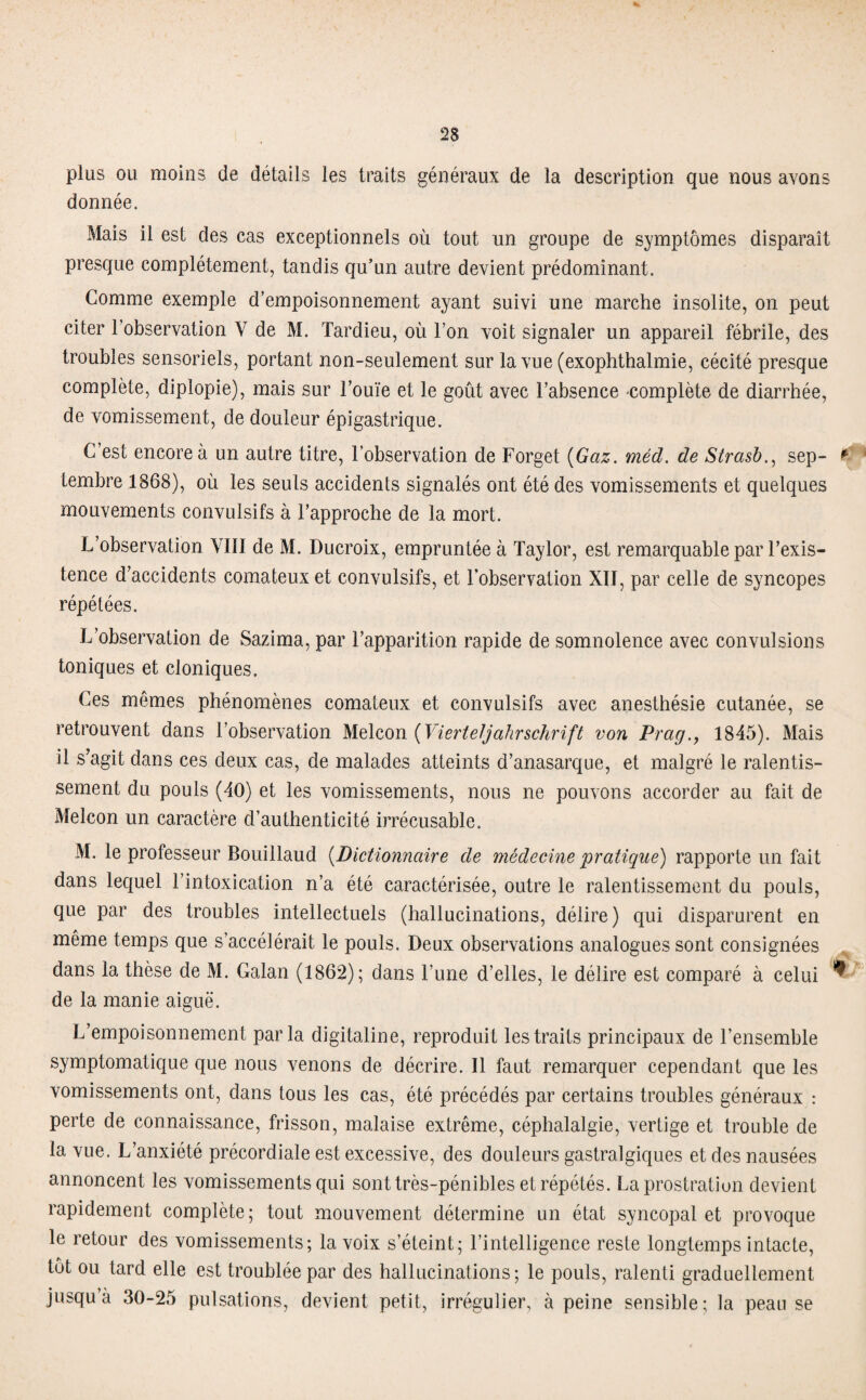 plus ou moins de détails les traits généraux de la description que nous avons donnée. Mais il est des cas exceptionnels où tout un groupe de symptômes disparaît presque complètement, tandis qu’un autre devient prédominant. Gomme exemple d’empoisonnement ayant suivi une marche insolite, on peut citer 1 observation Y de M. Tardieu, où l’on voit signaler un appareil fébrile, des troubles sensoriels, portant non-seulement sur la vue (exophthalmie, cécité presque complète, diplopie), mais sur l’ouïe et le goût avec l’absence complète de diarrhée, de vomissement, de douleur épigastrique. C’est encore à un autre titre, l’observation de Forget (Gaz. méd. de Strasb., sep- #? tembre 1868), où les seuls accidents signalés ont été des vomissements et quelques mouvements convulsifs à l’approche de la mort. L’observation VIII de M. Ducroix, empruntée à Taylor, est remarquable par l’exis¬ tence d’accidents comateux et convulsifs, et l’observation XII, par celle de syncopes répétées. L’observation de Sazima, par l’apparition rapide de somnolence avec convulsions toniques et cloniques. Ces mêmes phénomènes comateux et convulsifs avec anesthésie cutanée, se retrouvent dans l’observation Melcon ( Vierteljahrschrift von Prag1845). Mais il s’agit dans ces deux cas, de malades atteints d’anasarque, et malgré le ralentis¬ sement du pouls (40) et les vomissements, nous ne pouvons accorder au fait de Melcon un caractère d’authenticité irrécusable. M. le professeur Bouillaud (Dictionnaire de médecine pratique) rapporte un fait dans lequel l’intoxication n’a été caractérisée, outre le ralentissement du pouls, que par des troubles intellectuels (hallucinations, délire) qui disparurent en même temps que s’accélérait le pouls. Deux observations analogues sont consignées dans la thèse de M. Calan (1862); dans l’une d’elles, le délire est comparé à celui ^ de la manie aiguë. L’empoisonnement parla digitaline, reproduit les traits principaux de l’ensemble symptomatique que nous venons de décrire. Il faut remarquer cependant que les vomissements ont, dans tous les cas, été précédés par certains troubles généraux : perte de connaissance, frisson, malaise extrême, céphalalgie, vertige et trouble de la vue. L’anxiété précordiale est excessive, des douleurs gastralgiques et des nausées annoncent les vomissements qui sont très-pénibles et répétés. La prostration devient rapidement complète; tout mouvement détermine un état syncopal et provoque le retour des vomissements; la voix s’éteint; l’intelligence reste longtemps intacte, tôt ou tard elle est troublée par des hallucinations; le pouls, ralenti graduellement jusqu’à 30-25 pulsations, devient petit, irrégulier, à peine sensible; la peau se