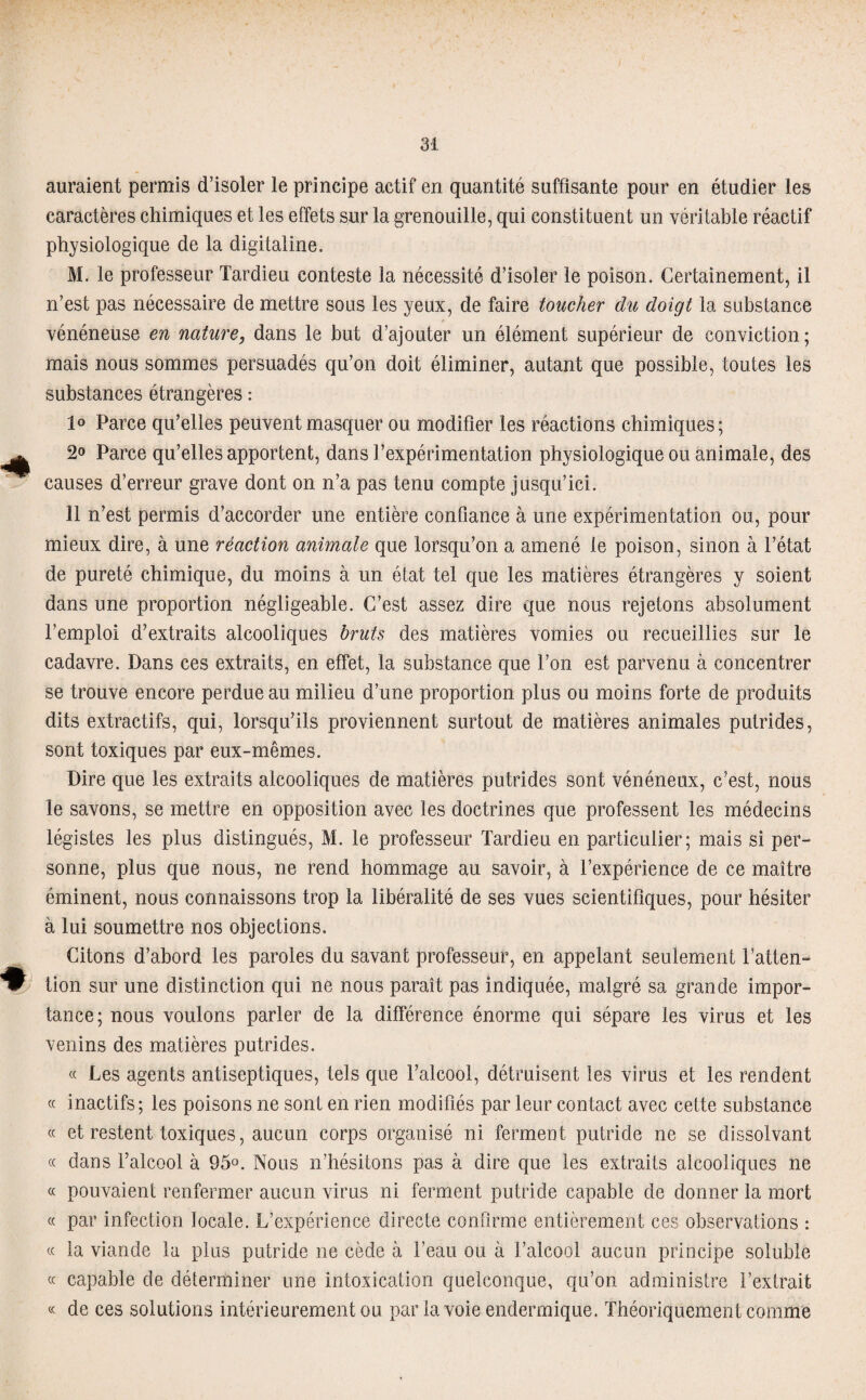 auraient permis d’isoler le principe actif en quantité suffisante pour en étudier les caractères chimiques et les effets sur la grenouille, qui constituent un véritable réactif physiologique de la digitaline. M. le professeur Tardieu conteste la nécessité d’isoler le poison. Certainement, il n’est pas nécessaire de mettre sous les yeux, de faire toucher du doigt la substance vénéneuse en nature, dans le but d’ajouter un élément supérieur de conviction; mais nous sommes persuadés qu’on doit éliminer, autant que possible, toutes les substances étrangères : 1° Parce qu’elles peuvent masquer ou modifier les réactions chimiques; 2° Parce qu’elles apportent, dans l’expérimentation physiologique ou animale, des causes d’erreur grave dont on n’a pas tenu compte jusqu’ici. 11 n’est permis d’accorder une entière confiance à une expérimentation ou, pour mieux dire, à une réaction animale que lorsqu’on a amené le poison, sinon à l’état de pureté chimique, du moins à un état tel que les matières étrangères y soient dans une proportion négligeable. C’est assez dire que nous rejetons absolument l’emploi d’extraits alcooliques bruts des matières vomies ou recueillies sur le cadavre. Dans ces extraits, en effet, la substance que l’on est parvenu à concentrer se trouve encore perdue au milieu d’une proportion plus ou moins forte de produits dits extractifs, qui, lorsqu’ils proviennent surtout de matières animales putrides, sont toxiques par eux-mêmes. Dire que les extraits alcooliques de matières putrides sont vénéneux, c’est, nous le savons, se mettre en opposition avec les doctrines que professent les médecins légistes les plus distingués, M. le professeur Tardieu en particulier; mais si per¬ sonne, plus que nous, ne rend hommage au savoir, à l’expérience de ce maître éminent, nous connaissons trop la libéralité de ses vues scientifiques, pour hésiter à lui soumettre nos objections. Citons d’abord les paroles du savant professeur, en appelant seulement l’atten¬ tion sur une distinction qui ne nous paraît pas indiquée, malgré sa grande impor¬ tance; nous voulons parler de la différence énorme qui sépare les virus et les venins des matières putrides. « Les agents antiseptiques, tels que l’alcool, détruisent les virus et les rendent « inactifs; les poisons ne sont en rien modifiés par leur contact avec cette substance « et restent toxiques, aucun corps organisé ni ferment putride ne se dissolvant « dans l’alcool à 95°. Nous n’hésitons pas à dire que les extraits alcooliques ne « pouvaient renfermer aucun virus ni ferment putride capable de donner la mort « par infection locale. L’expérience directe confirme entièrement ces observations : « la viande la plus putride ne cède à l’eau ou à l’alcool aucun principe soluble « capable de déterminer une intoxication quelconque, qu’on administre l’extrait « de ces solutions intérieurement ou par la voie endermique. Théoriquement comme