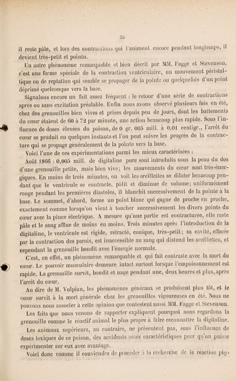 il reste pâle, et lors des contractions qui l’animent encore pendant longtemps, il devient très-petit et pointu. Un autre phénomène remarquable et bien décrit par MM. Fagge et Stevenson, c’est une forme spéciale de la contraction ventriculaire, un mouvement péristal- tique ou de reptation qui semble se propager de la pointe ou quelquefois d’un point déprimé quelconque vers la base. Signalons encore un fait assez fréquent : le retour d’une série de contractions après ou sans excitation préalable. Enfin nous avons observé plusieurs lois en éle, chez des grenouilles bien vives et prises depuis peu de jours, dont les battements du cœur étaient de 60 à 72 par minute, une action beaucoup plus rapide. Sous 1 in¬ fluence de doses élevées du poison, de 0 gr. 005 mill. à 0,01 centigr., l’arrêt du cœur se produit en quelques instants et l’on peut suivre les progrès de la contrac¬ ture qui se propage généralement de la pointe vers la base. Voici l’une de ces expérimentations parmi les mieux caractérisées : Août 1866 : 0,005 mill. de digitaline pure sont introduits sous la peau du dos d’une grenouille petite, mais bien vive; les mouvements du cœur sont très-éner¬ giques. En moins de trois minutes, on voit les oreillettes se dilater beaucoup pen¬ dant que le ventricule se contracte, pâlit et diminue de volume; uniformément rouge pendant les premières diastoles, il blanchit successivement de la pointe à la base. Le sommet, d’abord, forme un point blanc qui gagne de proche en proche, exactement comme lorsqu’on vient a toucher successivement les diveis points du cœur avec la pince électrique. A mesure qu’une partie est contracturée, elle reste pâle et le sang afflue de moins en moins. Trois minutes après l’introduction de la digitaline, le ventricule est rigide, rétracté, conique, très-petit; sa cavité, effacée par la contraction des parois, est inaccessible au sang qui distend les oreillettes, et cependant la grenouille bondit avec l’énergie normale. C’est, en effet, un phénomène remarquable et qui fait contraste avec la mort du cœur. Le pouvoir musculaire demeure intact surtout lorsque l’empoisonnement est rapide. La grenouille survit, bondit et nage pendant une, deux heures et plus, après l’arrêt du cœur. Au dire de M. Vulpian, les phénomènes généraux se produisent plus tôt, et le cœur survit à la mort générale chez les grenouilles vigoureuses en été. Nous ne pouvons nous associer à cette opinion que contestent aussi MM. fagge et oœvensoii- Les faits que nous venons de rapporter expliquent pourquoi nous légat dons la grenouille comme le réactif animal le plus propre à faire reconnaît! e la digitaline. Les animaux supérieurs, au contraire, ne présentent pas, sous i influence de doses toxiques de ce poison, des accidents assez caractéristiques pour qu’on puisse expérimenter sur eux avec avantage. Voici donc comme il conviendra de procéder a la recherche ne la réaction phy~