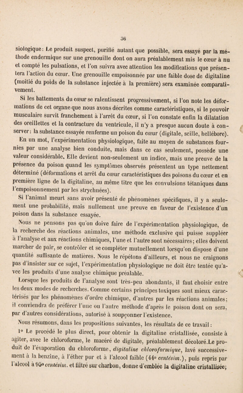 o6 Biologique : Le produit suspect, purifié autant que possible, sera essayé par la mé¬ thode endeimique sur une grenouille dont on aura préalablement mis le cœur à nu et compté les pulsations, et 1 on suivra avec attention les modifications que présen¬ tera l’action du cœur. Une grenouille empoisonnée par une faible dose de digitaline (moitié du poids de la substance injectée à la première) sera examinée comparati¬ vement. Si les battements du cœur se ralentissent progressivement, si l’on note les défor¬ mations de cet organe que nous avons décrites comme caractéristiques, si le pouvoir musculaire survit franchement à l’arrêt du cœur, si l’on constate enfin la dilatation des 01 eillettes et la contracture du ventricule, il n’y a presque aucun doute à con¬ server: la substance essayée renferme un poison du cœur (digitale, scille, hellébore). En un mot, 1 expérimentation physiologique, faite au moyen de substances four¬ nies pai une analyse bien conduite, mais dans ce cas seulement, possède une valem considérable. Elle devient non-seulement un indice, mais une preuve de la présence du poison quand les symptômes observés présentent un type nettement déterminé (défoi mations et arrêt du cœur caractéristiques des poisons du cœur et en piemière ligne de la digitaline, au même titre que les convulsions tétaniques dans l’empoisonnement parles strychnées). Si 1 animal meurt sans avoir présenté de phénomènes spécifiques, il y a seule¬ ment une probabilité, mais nullement une preuve en faveur de l’existence d’un poison dans la substance essayée. Nous ne pensons pas qu on doive faire de l’expérimentation physiologique, de la recherche des réactions animales, une méthode, exclusive qui puisse suppléer a 1 analyse et aux réactions chimiques, l’une et l’autre sont nécessaires; elles doivent marchei de pair, se contrôler et se compléter mutuellement lorsqu’on dispose d’une quantité suffisante de matières. Nous le répétons d’ailleurs, et nous ne craignons pas d insister sur ce sujet, 1 expérimentation physiologique ne doit être tentée qu’a¬ vec les produits d’une analyse chimique préalable. Lorsque les produits de 1 analyse sont très-peu abondants, il faut choisir entre les deux modes de recherches. Comme certains principes toxiques sont mieux carac- téiisés par les phénomènes d’ordre chimique, d’autres par les réactions animales; il conviendra de préférer l’une ou l’autre méthode d’après Je poison dont on sera, par d autres considérations, autorisé à soupçonner l’existence. Nous résumons, dans les propositions suivantes, les résultats de ce travail : 1° Le procédé le plus direct, pour obtenir la digitaline cristallisée, consiste à agiter, avec le chloroforme, le macéré de digitale, préalablement décoloré.Le pro¬ duit de 1 évaporation du chloroforme, digitaline chloroformique, lavé successive¬ ment à la benzine, à 1 éther pur et à l’alcool faible (44° centèsim.), puis repris par 1 alcool à 95° centèsim. et filtré sur charbon, donne d’emblée la digitaline cristallisée;