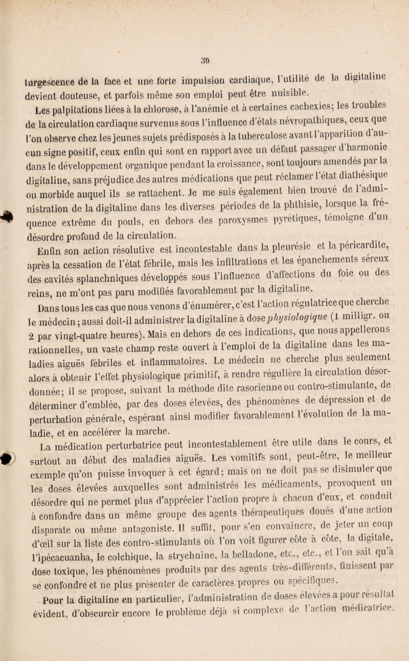 * I turgescence de la face et une forte impulsion cardiaque, l’utilité de la digitaline devient douteuse, et parfois même son emploi peut être nuisible. Les palpitations liées à la chlorose, à l'anémie et à certaines cachexies; les trouble? de la circulation cardiaque survenus sous l’influence d’états névropathiques, ceux que l’on observe chez les jeunes sujets prédisposés à la tuberculose avant 1 appai ition d au¬ cun signe positif, ceux enfin qui sont en rapport avec un défaut passager d harmonie dans le développement organique pendant la croissance, sont toujours amendés par la digitaline, sans préjudice des autres médications que peut réclamer l’état diathésique ou morbide auquel ils se rattachent. Je me suis également bien trouvé de l’admi¬ nistration de la digitaline dans les diverses périodes de la phthisie, lorsque la fré¬ quence extrême du pouls, en dehors des paroxysmes pyrétiques, témoigne d un désordre profond de la circulation. Enfin son action résolutive est incontestable dans la pleurésie et la péricardite, après la cessation de l’état fébrile, mais les infiltrations et les épanchements séreux des cavités splanchniques développés sous l’influence d affections du foie ou des reins, ne m’ont pas paru modifiés favorablement par la digitaline. Dans tous les cas que nous venons d'énumérer, c’est l’action régulatrice que cherche le médecin; aussi doit-il administrer la digitaline à dose physiologique (1 milligr. ou 2 par vingt-quatre heures). Mais en dehors de ces indications, que nous appellerons rationnelles, un vaste champ reste ouvert à l’emploi de la digitaline dans les ma¬ ladies aiguës fébriles et inflammatoires. Le médecin ne cherche plus seulement alors à obtenir l’effet physiologique primitif, à rendre régulière la circulation desor¬ donnée; il se propose, suivant la méthode dite rasorienneou contro-stimulante, de déterminer d’emblée, par des doses élevées, des phénomènes de dépréssion et de perturbation générale, espérant ainsi modifier favorablement révolution de la ma¬ ladie, et en accélérer la marche. La médication perturbatrice peut incontestablement être, utile dans le cours, et surtout au début des maladies aiguës. Les vomitifs sont, peut-être, le meilleur exemple qu’on puisse invoquer à cet égard ; mais on ne doit pas se disimuler que les doses élevées auxquelles sont administrés les médicaments, provoquent un désordre qui ne permet plus d’apprécier l’action propre à chacun d’eux, et conduit à confondre dans un même groupe des agents thérapeutiques doues d’une action disparate ou même antagoniste. Il suffit, pour s’en convaincre, de jeter un coup d’œil sur la liste des contro-stimulants où l’on voit figurer côte à côte, la digitale, l’ipécacuanba, le colchique, la strychnine, la belladone, etc., etc., et I on sait qu à dose toxique, les phénomènes produits par des agents très-différents, finissent par se confondre et ne plus présenter de caractères propres ou spécifiques. Pour la digitaline en particulier, l’administration de doses élevées a pour résultat évident, d’obscurcir encore le problème déjà si complexe de l’action médicatrice.