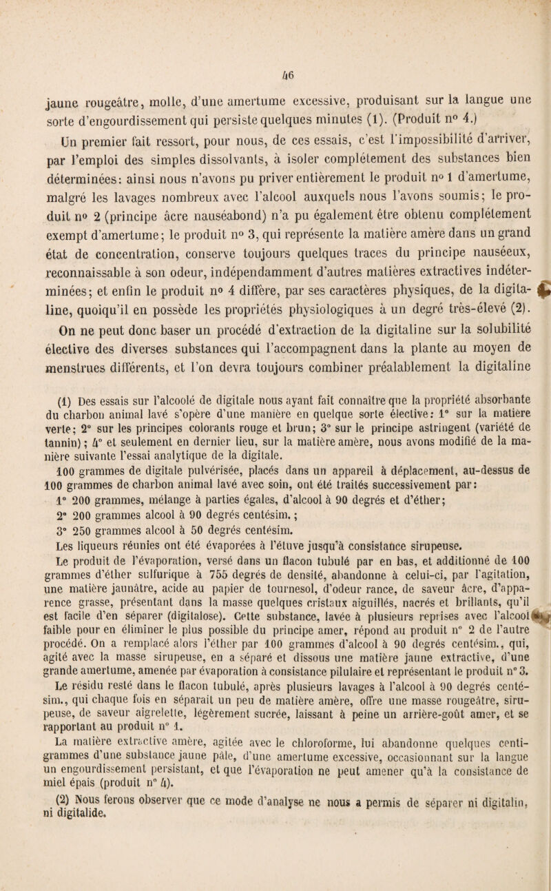 jaune rougeâtre, molle, d’une amertume excessive, produisant sur la langue une sorte d’engourdissement qui persiste quelques minutes (1). (Produit n° 4.) ün premier fait ressort, pour nous, de ces essais, c’est l’impossibilité d’arriver, par l’emploi des simples dissolvants, à isoler complètement des substances bien déterminées: ainsi nous n’avons pu priver entièrement le produit n° 1 d amertume, malgré les lavages nombreux avec l’alcool auxquels nous l’avons soumis; le pro¬ duit n° 2 (principe âcre nauséabond) n’a pu également être obtenu complètement exempt d’amertume; le produit n° 3, qui représente la matière amère dans un grand état de concentration, conserve toujours quelques traces du principe nauséeux, reconnaissable à son odeur, indépendamment d’autres matières extractives indéter¬ minées; et enfin le produit n° 4 diffère, par ses caractères physiques, de la digita- £ line, quoiqu’il en possède les propriétés physiologiques à un degré très-élevé (2). On ne peut donc baser un procédé d’extraction de la digitaline sur la solubilité élective des diverses substances qui l’accompagnent dans la plante au moyen de menstrues différents, et l’on devra toujours combiner préalablement la digitaline (1) Des essais sur l’alcoolé de digitale nous ayant fait connaître que la propriété absorbante du charbon animal lavé s’opère d’une manière en quelque sorte élective: 1° sur la matière verte; 2° sur les principes colorants rouge et brun; 3° sur le principe astringent (variété de tannin) ; lx° et seulement en dernier lieu, sur la matière amère, nous avons modifié de la ma¬ nière suivante l’essai analytique de la digitale. 100 grammes de digitale pulvérisée, placés dans un appareil à déplacement, au-dessus de 100 grammes de charbon animal lavé avec soin, ont été traités successivement par: 1° 200 grammes, mélange à parties égales, d’alcool à 90 degrés et d’éther; 2° 200 grammes alcool à 90 degrés centésim. ; 3° 250 grammes alcool à 50 degrés centésim. Les liqueurs réunies ont été évaporées à l’étuve jusqu’à consistance sirupeuse. Le produit de l’évaporation, versé dans un flacon tubulé par en bas, et additionné de 100 grammes d’éther sulfurique à 755 degrés de densité, abandonne à celui-ci, par l’agitation, une matière jaunâtre, acide au papier de tournesol, d’odeur rance, de saveur âcre, d’appa¬ rence grasse, présentant dans la masse quelques cristaux aiguillés, nacrés et brillants, qu’il est facile d’en séparer (digilalose). Cette substance, lavée à plusieurs reprises avec l’alcool faible pour en éliminer le plus possible du principe amer, répond au produit n° 2 de l’autre procédé. On a remplacé alors l’éther par 100 grammes d’alcool à 90 degrés centésim., qui, agité avec la masse sirupeuse, en a séparé et dissous une matière jaune extractive, d’une grande amertume, amenée par évaporation à consistance pilulaire et représentant le produit n° 3. Le résidu resté dans le flacon tubulé, après plusieurs lavages à l’alcool à 90 degrés centé- sim., qui chaque fois en séparait un peu de matière amère, offre une masse rougeâtre, siru¬ peuse, de saveur aigrelette, légèrement sucrée, laissant à peine un arrière-goût amer, et se rapportant au produit n° 1. La matière extractive amère, agitée avec le chloroforme, lui abandonne quelques centi¬ grammes d’une substance jaune pâle, d’une amertume excessive, occasionnant sur la langue un engourdissement persistant, et que l’évaporation ne peut amener qu’à la consistance de miel épais (produit n° û). (2) INous ferons observer que ce mode d’analyse ne nous a permis de séparer ni dîgitalhi, ni digitalide.