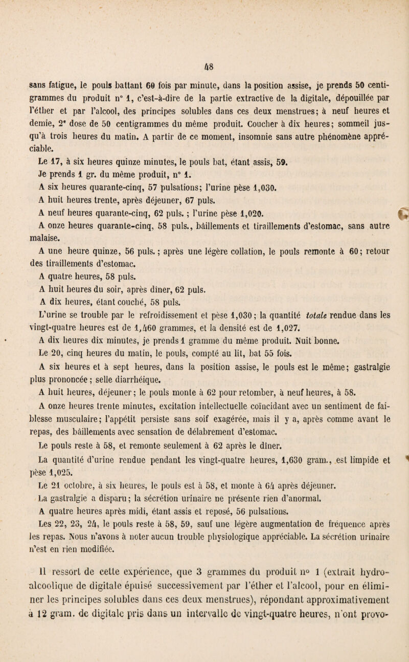 sans fatigue, le pouls battant 60 fois par minute, dans la position assise, je prends 50 centi¬ grammes du produit n° 1, c’est-à-dire de la partie extractive de la digitale, dépouillée par l’éther et par l’alcool, des principes solubles dans ces deux menstrues; à neuf heures et demie, 2* dose de 50 centigrammes du même produit. Coucher à dix heures; sommeil jus¬ qu’à trois heures du matin. A partir de ce moment, insomnie sans autre phénomène appré¬ ciable. Le 17, à six heures quinze minutes, le pouls bat, étant assis, 59. Je prends 1 gr. du même produit, n° 1. A six heures quarante-cinq, 57 pulsations; l’urine pèse 1,030. A huit heures trente, après déjeuner, 67 puis. A neuf heures quarante-cinq, 62 puis. ; l’urine pèse 1,020. ' , A onze heures quarante-cinq, 58 puis., bâillements et tiraillements d’estomac, sans autre malaise. A une heure quinze, 56 puis. ; après une légère collation, le pouls remonte à 60; retour des tiraillements d’estomac. A quatre heures, 58 puis. A huit heures du soir, après dîner, 62 puis. A dix heures, étant couché, 58 puis. L’urine se trouble par le refroidissement et pèse 1,030; la quantité totale rendue dans les vingt-quatre heures est de l,Zt60 grammes, et la densité est de 1,027. A dix heures dix minutes, je prends 1 gramme du même produit. Nuit bonne. Le 20, cinq heures du matin, le pouls, compté au lit, bat 55 fois. A six heures et à sept heures, dans la position assise, le pouls est le même ; gastralgie plus prononcée ; selle diarrhéique. A huit heures, déjeuner ; le pouls monte à 62 pour retomber, à neuf heures, à 58. A onze heures trente minutes, excitation intellectuelle coïncidant avec un sentiment de fai¬ blesse musculaire; l’appétit persiste sans soif exagérée, mais il y a, après comme avant le repas, des bâillements avec sensation de délabrement d’estomac. Le pouls reste à 58, et remonte seulement à 62 après le dîner. La quantité d’urine rendue pendant les vingt-quatre heures, 1,630 gram., est limpide et pèse 1,025. Le 21 octobre, à six heures, le pouls est à 58, et monte à 6â après déjeuner. La gastralgie a disparu; la sécrétion urinaire ne présente rien d’anormal. A quatre heures après midi, étant assis et reposé, 56 pulsations. Les 22, 23, 2&, le pouls reste à 58, 59, sauf une légère augmentation de fréquence après les repas. Nous n’avons à noter aucun trouble physiologique appréciable. La sécrétion urinaire n’est en rien modifiée. 11 ressort de cette expérience, que 3 grammes du produit n° 1 (extrait hydro¬ alcoolique de digitale épuisé successivement par l’éther et l’alcool, pour en élimi¬ ner les principes solubles dans ces deux menstrues), répondant approximativement a 12 gram. de digitale pris dans un intervalle de vingt-quatre heures, n’ont provo-