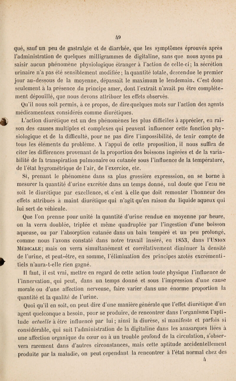 qué, sauf un peu de gastralgie et de diarrhée, que les symptômes éprouvés après l’administration de quelques milligrammes de digitaline, sans que nous ayons pu saisir aucun phénomène physiologique étranger à l’action de celle-ci ; la sécrétion urinaire n’a pas été sensiblement modifiée; la quantité totale, descendue le premier jour au-dessous de la moyenne, dépassait le maximum le lendemain. C’est donc seulement à la présence du principe amer, dont l’extrait n’avait pu être complète¬ ment dépouillé, que nous devons attribuer les effets observés. Qu’il nous soit permis, à ce propos, de dire quelques mots sur l’action des agents médicamenteux considérés comme diurétiques. L’action diurétique est un des phénomènes les plus difficiles à apprécier, en rai¬ son des causes multiples et complexes qui peuvent influencer cette fonction phy¬ siologique et de la difficulté, pour ne pas dire l’impossibilité, de tenir compte de tous les éléments du problème. À l’appui de cette proposition, il nous suffira de citer les différences provenant de la proportion des boissons ingérées et de la varia¬ bilité de la transpiration pulmonaire ou cutanée sous l’influence de la température, de l’état hygrométrique de l’air, de l’exercice, etc. Si, prenant le phénomène dans sa plus grossière expresssion, on se borne à mesurer la quantité d’urine excrétée dans un temps donné, nul doute que l’eau ne soit le diurétique par excellence, et c’est à elle que doit remonter l’honneur des effets attribués à maint diurétique qui n’agit qu’en raison du liquide aqueux qui lui sert de véhicule. Que l’on prenne pour unité la quantité d’urine rendue en moyenne par heure, on la verra doublée, triplée et même quadruplée par l’ingestion d’une boisson aqueuse, ou par l’absorption cutanée dans un bain tempéré et un peu prolongé, comme nous l’avons constaté dans notre travail inséré, en 1853, dans I’Union Médicale; mais on verra simultanément et corrélativement diminuer la densité de l’urine, et peut-être, en somme, l’élimination des principes azotés excrémenti- tiels n’aura-t-elle rien gagné. Il faut, il est vrai, mettre en regard de cette action toute physique l’influence de l’innervation, qui peut, dans un temps donné et sous l’impression d’une cause morale ou d’une affection nerveuse, faire varier dans une énorme proportion la quantité et la qualité de l’urine. Quoi qu’il en soit, on peut dire d’une manière générale que l’effet diurétique d’un agent quelconque a besoin, pour se produire, de rencontrer dans l’organisme 1 apti¬ tude actuelle à être influencé par lui ; ainsi la diurèse, si manifeste et parfois si considérable, qui suit l’administration de la digitaline dans les anasarques liées à une affection organique du cœur ou à un trouble profond de la circulation, s obsei- vera rarement dans d’autres circonstances, mais cette aptitude accidentellement produite par la maladie, on peut cependant la rencontrer à 1 état normal chez des
