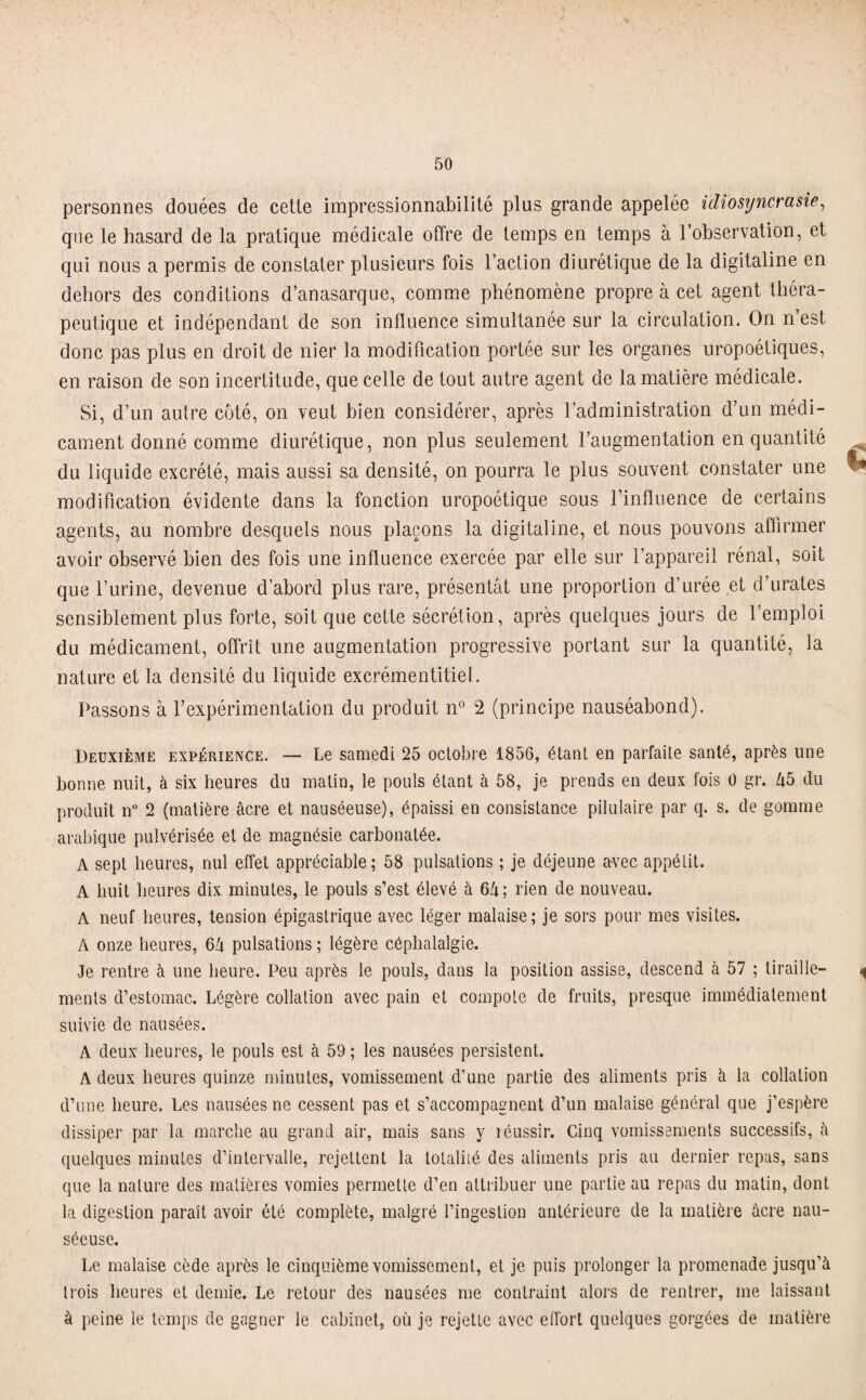 personnes douées de cetle impressionnabilité plus grande appelée idiosyncrasie, que le hasard de la pratique médicale offre de temps en temps à l’observation, et qui nous a permis de constater plusieurs fois l’action diurétique de la digitaline en dehors des conditions d’anasarque, comme phénomène propre à cet agent théra¬ peutique et indépendant de son influence simultanée sur la circulation. On n’est donc pas plus en droit de nier la modification portée sur les organes uropoétiques, en raison de son incertitude, que celle de tout autre agent de la matière médicale. Si, d’un autre côté, on veut bien considérer, après l’administration d’un médi¬ cament donné comme diurétique, non plus seulement l’augmentation en quantité du liquide excrété, mais aussi sa densité, on pourra le plus souvent constater une modification évidente dans la fonction uropoétique sous l’influence de certains agents, au nombre desquels nous plaçons la digitaline, et nous pouvons affirmer avoir observé bien des fois une influence exercée par elle sur l’appareil rénal, soit que l’urine, devenue d’abord plus rare, présentât une proportion d’urée et d’urates sensiblement plus forte, soit que cette sécrétion, après quelques jours de l’emploi du médicament, offrît une augmentation progressive portant sur la quantité, la nature et la densité du liquide excrémentitiel. Passons à l’expérimentation du produit n° 2 (principe nauséabond). Deuxième expérience. — Le samedi 25 octobre 1856, étant en parfaite santé, après line bonne nuit, à six heures du matin, le pouls étant à 58, je prends en deux fois 0 gr. Zi5 du produit n° 2 (matière âcre et nauséeuse), épaissi en consistance pilulaire par q. s. de gomme arabique pulvérisée et de magnésie carbonatée. A sept heures, nul effet appréciable; 58 pulsations ; je déjeune avec appétit. A huit heures dix minutes, le pouls s’est élevé à 6â; rien de nouveau. A neuf heures, tension épigastrique avec léger malaise; je sors pour mes visites. A onze heures, 64 pulsations ; légère céphalalgie. Je rentre à une heure. Peu après le pouls, dans la position assise, descend à 57 ; tiraille- ^ menls d’estomac. Légère collation avec pain et compote de fruits, presque immédiatement suivie de nausées. A deux heures, le pouls est à 59 ; les nausées persistent. A deux heures quinze minutes, vomissement d’une partie des aliments pris à la collation d’une heure. Les nausées ne cessent pas et s’accompagnent d’un malaise général que j’espère dissiper par la marche au grand air, mais sans y réussir. Cinq vomissements successifs, à quelques minutes d’intervalle, rejettent la totalité des aliments pris au dernier repas, sans que la nature des matières vomies permette d’en attribuer une partie au repas du matin, dont la digestion paraît avoir été complète, malgré l’ingestion antérieure de la matière âcre nau¬ séeuse. Le malaise cède après le cinquième vomissement, et je puis prolonger la promenade jusqu’à trois heures et demie. Le retour des nausées me contraint alors de rentrer, me laissant à peine le temps de gagner le cabinet, où je rejette avec effort quelques gorgées de matière