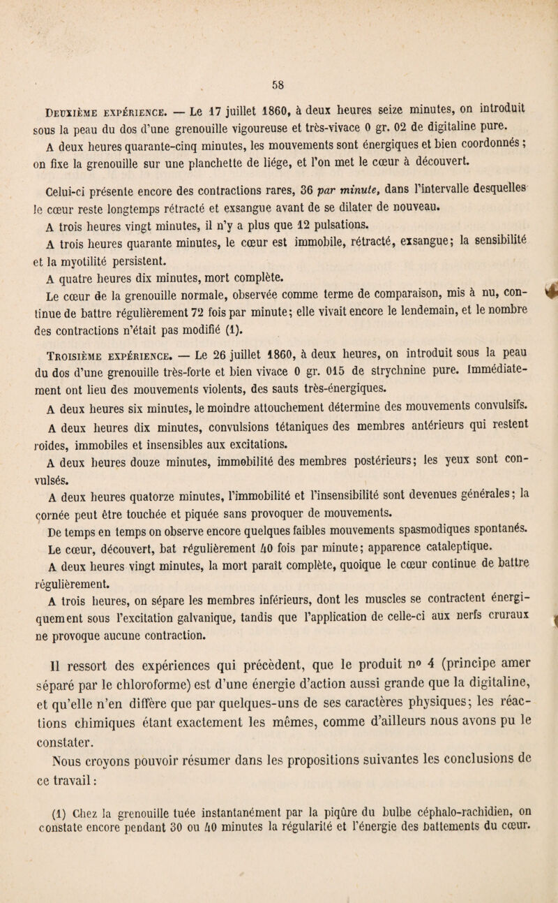 Deuxième expérience. — Le 17 juillet 1860, à deux heures seize minutes, on introduit sous la peau du dos d’une grenouille vigoureuse et très-vivace 0 gr. 02 de digitaline pure. A deux heures quarante-cinq minutes, les mouvements sont énergiques et bien coordonnés ; on fixe la grenouille sur une planchette de liège, et Ton met le cœur à découvert. Celui-ci présente encore des contractions rares, 36 par minute, dans l’intervalle desquelles le cœur reste longtemps rétracté et exsangue avant de se dilater de nouveau. A trois heures vingt minutes, il n’y a plus que 12 pulsations. A trois heures quarante minutes, le cœur est immobile, rétracté, exsangue; la sensibilité et la myotilité persistent. A quatre heures dix minutes, mort complète. Le cœur de la grenouille normale, observée comme terme de comparaison, mis à nu, con¬ tinue de battre régulièrement 72 fois par minute; elle vivait encore le lendemain, et le nombre des contractions n’était pas modifié (1). Troisième expérience. — Le 26 juillet 1860, à deux heures, on introduit sous la peau du dos d’une grenouille très-forte et bien vivace 0 gr. 015 de strychnine pure. Immédiate¬ ment ont lieu des mouvements violents, des sauts très-énergiques. A deux heures six minutes, le moindre attouchement détermine des mouvements convulsifs. A deux heures dix minutes, convulsions tétaniques des membres antérieurs qui restent roides, immobiles et insensibles aux excitations. A deux heures douze minutes, immobilité des membres postérieurs; les yeux sont con¬ vulsés. A deux heures quatorze minutes, l’immobilité et l’insensibilité sont devenues générales ; la cornée peut être touchée et piquée sans provoquer de mouvements. De temps en temps on observe encore quelques faibles mouvements spasmodiques spontanés. Le cœur, découvert, bat régulièrement UO fois par minute; apparence cataleptique. A deux heures vingt minutes, la mort paraît complète, quoique le cœur continue de battre régulièrement. A trois heures, on sépare les membres inférieurs, dont les muscles se contractent énergi¬ quement sous l’excitation galvanique, tandis que l’application de celle-ci aux nerfs cruraux ne provoque aucune contraction. Il ressort des expériences qui précèdent, que le produit n«> 4 (principe amer séparé par le chloroforme) est d’une énergie d’action aussi grande que la digitaline, et qu’elle n’en diffère que par quelques-uns de ses caractères physiques; les réac¬ tions chimiques étant exactement les mêmes, comme d’ailleurs nous avons pu le constater. Nous croyons pouvoir résumer dans les propositions suivantes les conclusions de ce travail : (1) Chez la grenouille tuée instantanément par la piqûre du bulbe céphalo-rachidien, on constate encore pendant 30 ou û0 minutes la régularité et l’énergie des battements du cœur.